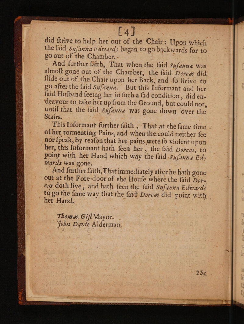 did {trive to help her out of the Chair: Upon which the faid_Sufanna Edwards began to go backwards for to go out of the Chamber. And further faith, That when the faid Sufanna was almoft gone out of the Chamber, the faid Dorcas did llide out of the Chair upon her Back: and {0 firive to go after the {aid Szfazza. But this Informant and her faid Hufband feeing her id fuch a {ad condition , did én- Ueavour to take her up from the Ground, but could not, until that the faid sxfazwe was gone down over the | otairs, This Informant further faith , That at the fame time . of her tormenting Pains, and when fhe could neither fee nor {peak, by reafon that her pains were fo violent upon her, this Informant hath feen her , the faid Dorcas, to point with her Hand which way the faid Sufanna Ed- wards Was gone. And further faith, That immediately after he hath gone out at the Fore-door of the Houle where the faid Dor» ea doth liye, and hath {een the {aid Sufanna Edwards to go the fame way that the faid Dorcas did point with | her Hand,