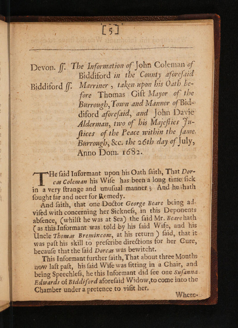 2 er eae NN Seren — A Sree a BS - = = rus Sea i SS OP rc enna Devon. ff: The Information of john Coleman of } Biddiford in the County aforefaid Biddiford ff; Marriner , taken. upon bis Oath be- fore ‘Thomas Gift Mayor of the ~ Burrongh, Town and Mannor of Bid- diford aforefaid, and John Davie Alderman, two of bis Mayefites Fu flices of the Peace within the faure. Birrongh, &amp;c. the 26th day-of July, Anno Dom. 1682. “He faid Informant upon his Oath faith, That Dor- in avery ftrange and unufual manner 5 And he+hath fought far and neer for Remedy. : And faith, that one: Doctor George Beare being ad- vifed with concerning her Sicknefs, in this Deponents abfence, (whilft he was at Sea) the {aid Mr. Beare hath ( as this Informant was.told by his {aid Wife, and his Uncle Thomas Bremincom, at his return ) faid, that it was paft his skill to prefcribe direCtions for her Cure, becaufe that the faid Dorcas was bewitcht. This Informant further faith, That about three Months now laft paft, his faid Wife was fitting in a Chair, and being SpeechlefS, he this Informant did fee one Sufanua Edwards ot Biddiford aforefaid Widow,to come into the Chamber under a pretence to vilit her. Where=.