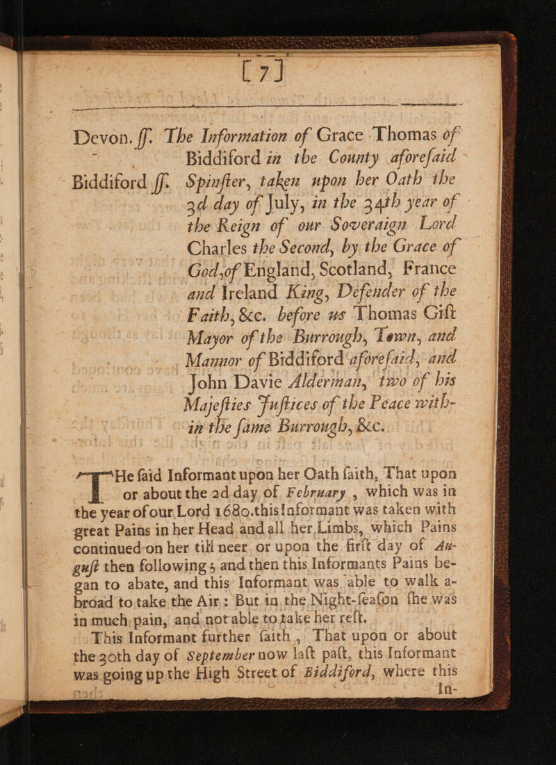 SS ne ae ae Devon. ff. The Information of Grace ‘Thomas of Biddiford za tbe County aforefaid Biddiford ff. Spinfter, taken upon ber Oath the 3d day of July, ia the 34th year of the Reign of our Soveraign Lord Charles the Second, by the Grace of — God,of England, Scotland, France and Ireland King, Defender of the Faith, &amp;c. before vs Thomas Gilt Mayor of the Burrough, Town, and Mannor of Biddiford ‘afore faid, and ohn Davie Alderman, two of his Mayjefties Fuftices of the Peace with- in the fame Burrough, &amp;c. He faid Informant upon her Oath faith, That upon or about the 2d. day of February , which was in the year of our,.Lord 1680.this!aformant was taken with great Pains in her Head andall her Limbs, which Pains continued’on her till neer or upon the firit day of 4x- guj? then followings and then this Informants Pains be- gan to abate, and this Informant was able to walk a- broad to take the Air; But in.the Night-feafon fhe was in much; pain, and notable to take her reft. This Informant further faith, That upon or about the 20th day of September now laft palt, this Informant was going up the High Street of Béddzford, where this 151 in-