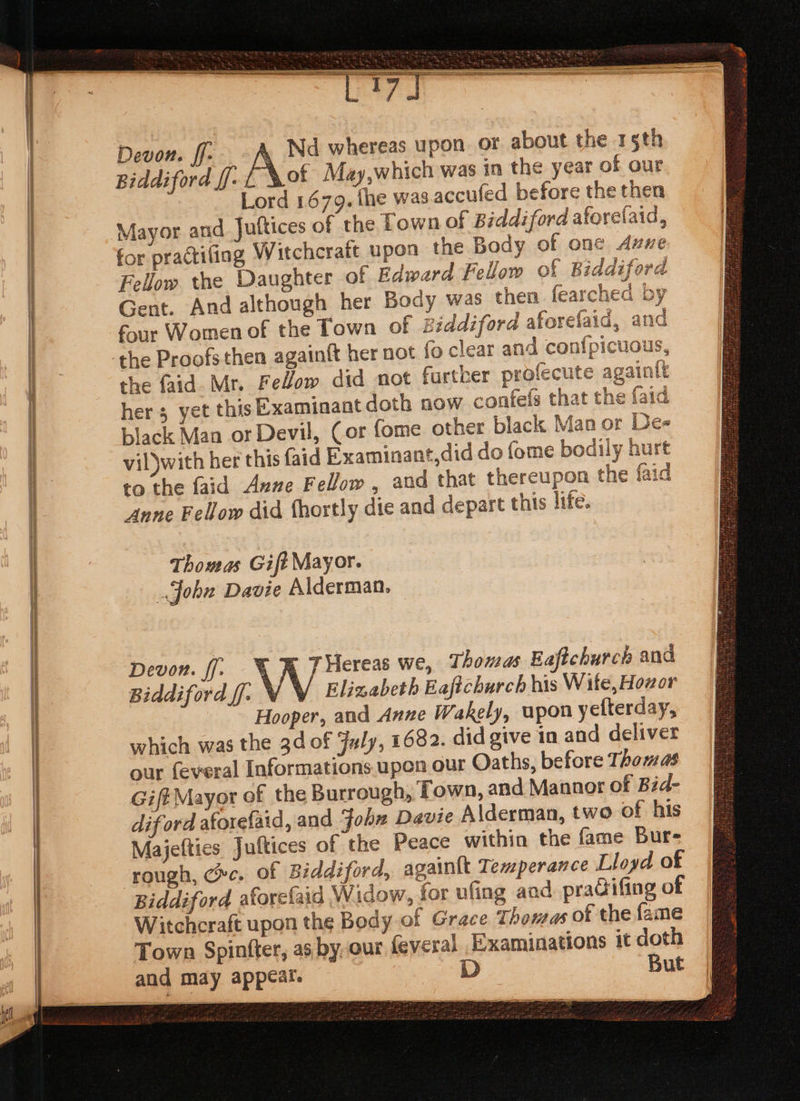 a —- Se Devon. ff- Nd whereas upon or about the 15th Biddiford ff. L Sot May,which was in the year of our Lord 1.679. the was accufed before the then Mayor and Juftices of the Town of Biddiford aforelaid, for practifing Witchcraft upon the Body of one Avue Fellow the Daughter of Edward Fellow of Biddiford Gent. And although her Body was then fearched by four Women of the Town of Biddiford aforefaid, and the faid. Mr. Fellow did not further profecute againtt hers yet this Examinant doth now confefs that the faid black Man or Devil, Cor fome other black Man or Des vil)with her this faid Examinant,did do fome bodily hurt to the faid Anne Fellow, and that thereupon the faid Anne Fellow did fhortly die and depart this life. Thomas Gift Mayor. John Davie Alderman. Devon. ff. % RR 7 Hereas we, 7: homas Eaftchurch and Biddiford ff. VY Elizabeth Eafichurch his Wite, Hozor Hooper, and Anne Wakely, upon yefterday, which was the 3d of July, 1682. did give in and deliver dif ord atorefaid, and John Davie Alderman, two of his Majefties Juftices of the Peace within the fame Bur- rough, ce. of Biddiford, againtt Temperance Lloyd of Biddiford aforefaid Widow, for ufing aad pradifing of Witcheraft upon the Body of Grace Thomas of the fame Town Spinfter, as, by-our feveral Examinations it doth and may appear. D But