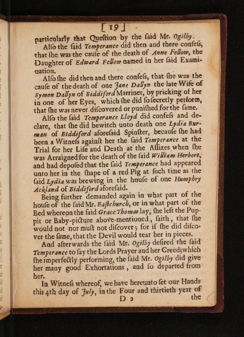 ———— particularly that Queftion by the faid Mr. Ogilay. Alfo the faid Temperance did then and there confels, chat fhe was the caufe of the death of Axne Fellow, the Daughter of Edward Fellow named io her faid Exami- mation. | Alfofhe did then and there confe(s, that fhe was the caufe of thedeath of one Jane Dallyz the late Wife of symon Dallyn of Biddiford Martiner, by pricking of her chat fhe was never di{covered or punifhed for the fame. Alfo the faid Temperance Lloyd did confefs and de- mean of Biddiford aforelaid Spinfter, becaufe fhe had been a Witnefs againft her the {aid Temperance at the Trial for her Life and Death at the Aflizes when fhe was Arraigned for the death of the {aid Widiam Herbert, unto her in the thape of a red Pig at fuch time as the faid Lydia was brewing in the heufe of one Humphry Ackland of Biddiford aforefaid. Being further demanded again in what part of the houfe of the faid Mr. Eaftchurch, or in what part of the Bed whereon the faid Grace Thomas lay, fhe left the Pup- pit or Baby-picture above-mentioned, faith, that fhe would not nor mutt not difcover; for if fhe did difco- ver the fame, that the Devil would tear her in pieces. And afterwards the {aid Mr. Ogé/by defired the faid Temperance to fay the Lords Prayer and her Creed;which fhe imperfectly performing, the faid Mr. Ogi/by did give ai many good Exkhortations , and fo departed from ner. In Witnef$ whereof, we have hereunto fet our Hands this ath day of July, inthe Four and thirtieth year of D 2 the