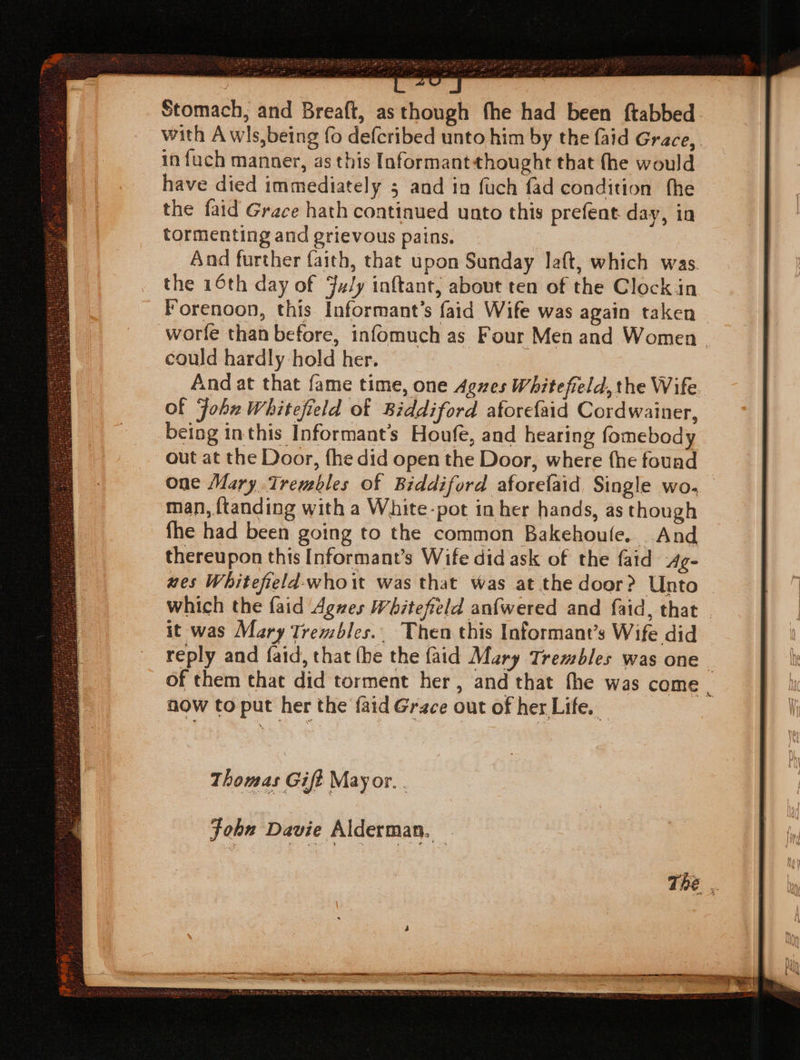 Stomach, and Breaft, as though fhe had been {tabbed with A wls,being fo defcribed unto him by the faid Grace, in fuch manner, as this Informantthought that the would have died immediately 5 and in fuch fad condition fhe the faid Grace hath continued unto this prefent day, in tormenting and grievous pains. And further faith, that upon Sanday laft, which was. the 16th day of July inftant, about ten of the Clockin Forenoon, this Informant’s faid Wife was again taken worle than before, infomuch as Four Men and Women. could hardly hold her. And at that fame time, one Agues Whitefield, the Wife Of Fohu Whitefield of Biddiford aforefaid Cordwainer, being inthis Informant’s Houfe, and hearing fomebody out at the Door, fhe did open the Door, where fhe fouad one Mary Trembles of Biddiford aforelaid Single wo. man, ftanding with a White-pot in her hands, as though fhe had been going to the common Bakehoule. And thereupon this [Informant’s Wife did ask of the faid 4g- nes Whitefield-whoit was that was at the door? Unto which the faid Agves Whitefield anfwered and faid, that _ it was Mary Trembles.. Then this Informant’s Wife did reply and faid, that (he the faid Mary Trembles was one _ of them that did torment her, and that fhe was come now to put her the {aid Grace out of her Life. Thomas Gift Mayor. Fohn Davie Alderman. .