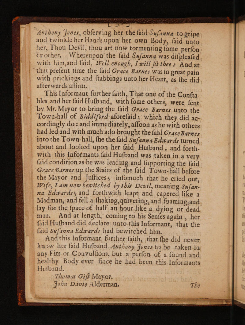 : | Be, 59 Anthony Jones, obferving her the faid Sufazea to pripe and twiokle her Hands upon her own Body, faid unte her, Thou Devil, thou art now tormenting fome perfon. crother. Whereupon the faid Sx/exza was difpleafed with him,and faid, Well enough, Iwill fit thee: And at “that prefent time the {aid Grace Barnes wasin great pain with prickings and (tabbings unto her Heart, as the did afterwards affirm. 7 This Informant further faith, That one of the Confta- bles and her faid Hufband, with fome others, were fent by Mr. Mayor to bring the faid Grace: Barnes unto the Town-hall of Biddiford aforefaid; which they. did ac- cordingly do: and immediately, affoon as he with others had led and with much ado brought the faid Grace Barues into the Town-hall, fhe the faid Su/anz2 Edwards turned about and looked upon her faid. Hufband, and forth. with this Informants faid Hufband was taken in a very {aid condition as-he was leading and fupporting the {aid Grace Barnes up the Stairs of the faid Town-hall before the Mayor and Juffices; infomuch that he cried out, Wife, lam now bewitched by this Devil, meaning Sufan- na Edwards; and forthwith leapt and capered like a Madman, and fell a fhaking,quivering, and fouming.and lay for the {pace of half an hour like a. dying or dead man. And at length, coming to his Senfes again, her faid Hufband did declare unto this Informant, that the {aid Sufanna Edwards had bewitched him. And this Informant, further faith, that fhe did never know her faid Hufband xthony Fonesto be taken.ia any Fits.or Convulfions, but a perfon of a found and healthy Body ever fiance he had. been this Informants Hufband. Thomas Gife Mayor. job: Davie Alderman. — A Spt geten ema a SE = ‘ E