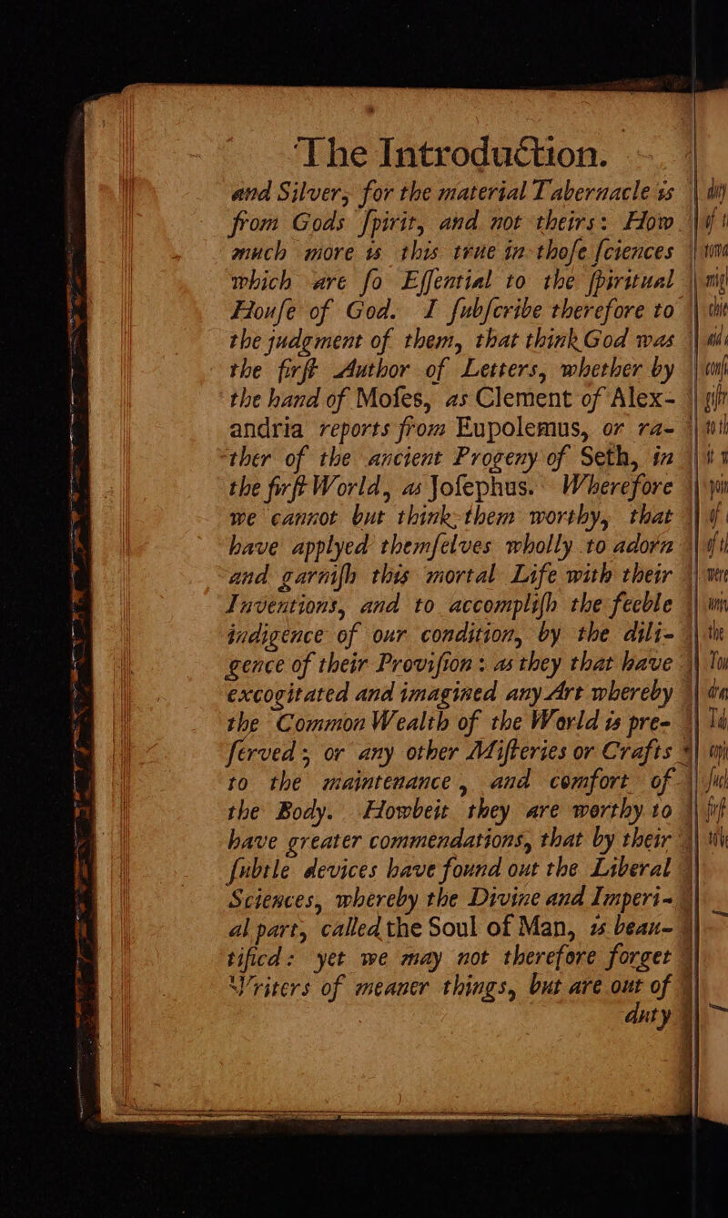 Dg pde cadum Fp ote En OA ow Bes a FS ey a I gee seo CEE ENE: ee t e The Introduction. | and Silver, for the material Tabernacle ss || dij from Gods fpirit, and not theirs: How Wi much more 15 this true in-thofe [ciences | wi which are fo Effential to the fpiritual | mq Froufe of God. I fubfcribe therefore to || wit the judgment of them, that thinkGod was || wi the firft Author of Letters, whether by |v the hand of Mofes, as Clement of Alex- || sit andria reports from Eupolemus, or ra- +} ttl “ther of the ancient Progeny of Seth, in 11 the fi fe World, as Jofephus. Wherefore || i we cannot but think-them worthy, that || 4. have applyed themfelves wholly .to adorn Afi and garm[h this mortal Life with their || ve Inventions, and to accomplifh the feeble | ii indigence of our condition, by the dili- 1| in gence of their Provifion : as they that have M To excogitated and imagined any Art whereby 1| dn the Common Wealth of tbe World is pre- 3| Id ferved ; or any other Mifteries or Crafts 3| wh to the maintenance, and comfort of | ju the Body. Howbeit they are worthy to \\ jif have greater commendations, that by their | tiv fubtle devices have found out the Liberal Sciences, whereby the Divine aud Imperi- 4| al part, called the Soul of Man, 2 beau- 3i v tificd: yet we may not therefore forget || Vriters of meaner things, but are out of 1