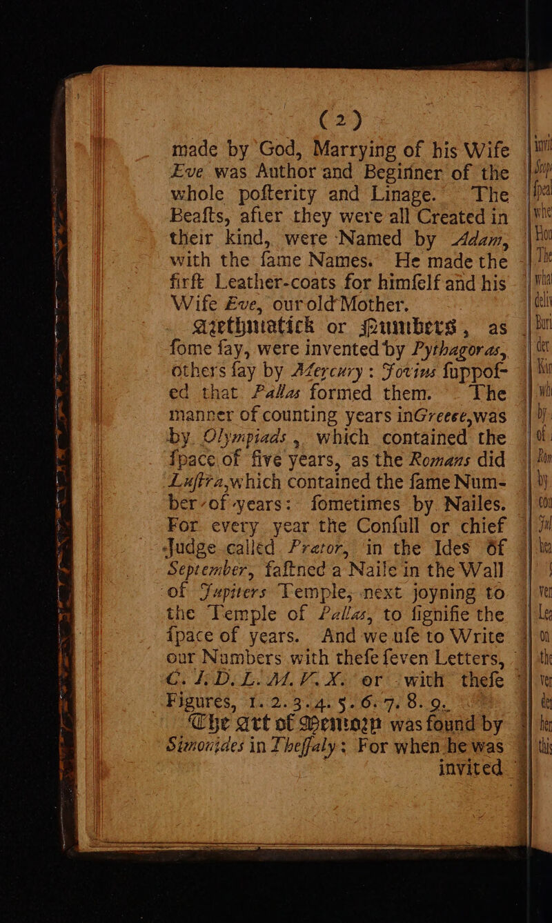 made by God, Marrying of bis Wife Eve was Author and Begiriner of the whole pofterity and Linage. The Beafts, after they were all Created in their kind, were Named by Adam, firfé Leather-coats for himfelf and his Wife £ve, ourold Mother. gip(niatich or uinbers, as fome fay, were invented by Pythagoras, Others fay by AMercury : Forins fuppot- ed that Paka formed them. . The manner of counting years inGreeee,was by. Olympiads 4. which contained the Ípace of five years, as the Romans did ber«of»years:. fometimes by. Nailes. For every year the Confull or chief Septeziber, faftned a Naile in the Wall the Temple of Pallas, to fignifie the ipace of years. And we ufe to Write Figures, -1.:2.9231:8 261:27 8.20. Che art ot Menton was found by Sinoujaes in Theffaly: For when he was