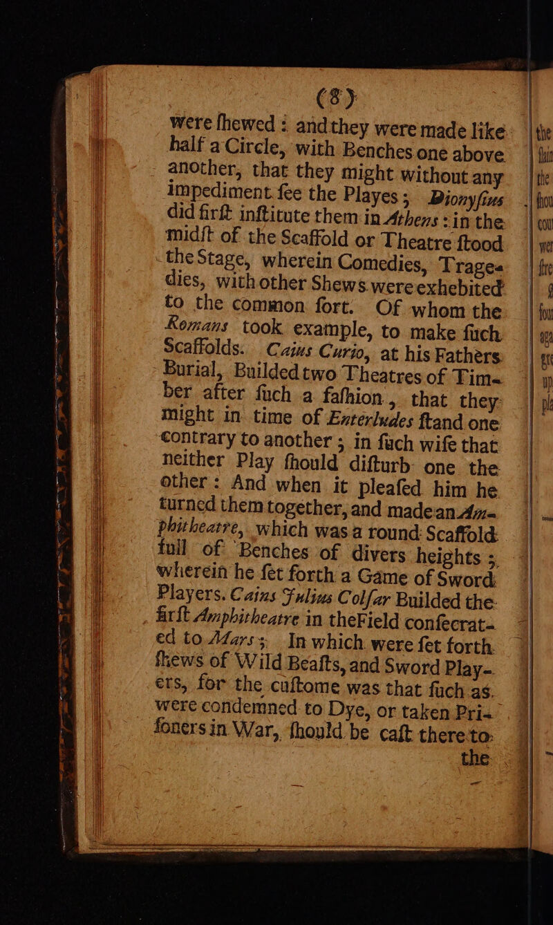 were [hewed : andthey were made like. half a Circle, with Benches one above another, that they might withont any impediment. fee the Playes; Dionyfius did firft inftitute them in Athens :in the midft of the Scaffold or Theatre ftood _the Stage, wherein Comedies, Tragea dies, with other Shews were exhebited to the common fort. Of whom the Kemans took example, to make fuch Scaffolds. Caius Curio, at his Fathers Burial, Buildedtwo Theatres of Tim- ber after fuch a fafhion , that they might in time of Exterludes ftand one Contrary to another 5 in füch wife that neither Play fhould difturb one the other: And when it pleafed him he turned them together, and madean A= phitheatre, which wasa round Scaffold. | full of ‘Benches of divers heights 5, 7 wherein he fet forth a Game of Sword: Players. Cains Fulius Colfar Builded the- frit Amphitheatre in theField confecrat. ed to Afarss In which were fet forth. fhews of Wild Beafts, and Sword Play-. ers, for the caftome was that fuch as. were condemned to Dye, or taken Pri fonersin War, fhould be caft there m | ie t xe |