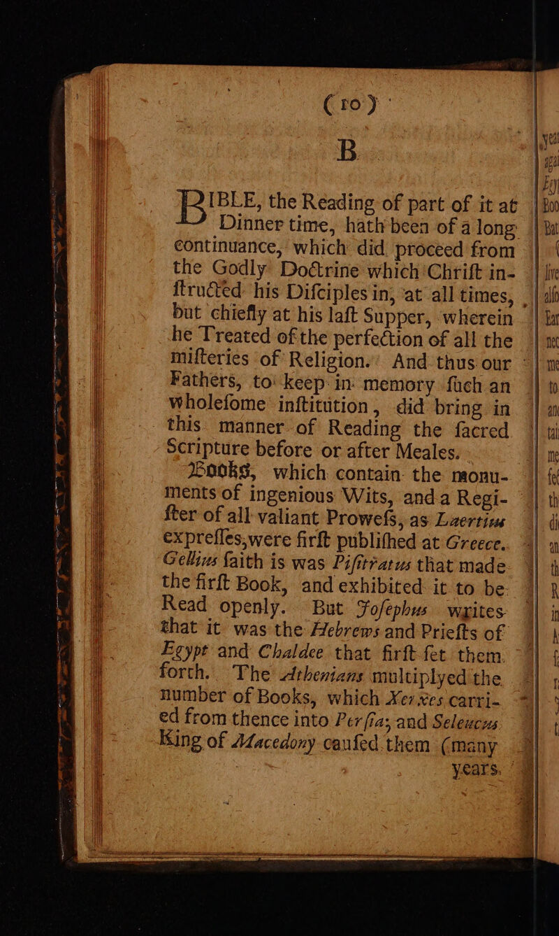 » a= dE € Stes a - (1): B IBLE, the Reading of part of it at Dinner time, hath been of a long continuance, which did proceed from the Godly Do&amp;rine which Chrift in- ftrudtd: his Difciples in, at all times, . but chiefly at his laft Supper, wherein | he Treated of the perfection of all the | mifteries of Religion.’ And thus our ° | Fathers, to: keep in. memory füch an wholefome inftitition, did bring in this. manner of Reading the facred Scripture before or after Meales. Pooks, which contain the monu- || ments of ingenious Wits, anda Regi- || fter of all valiant Prowefs, as Laertius exprefles,were firft publifhed at Greece. Gellius faith is was Pifitratus that made the firft Book, and exhibited it to be. Read openly. But Jofephus writes that it was the Hebrews and Priefts of Egypt and Chaldee that firftfet them. forth... The Athenians multiplyed the number of Books, which Xe xes carri- ed from thence into Per fia; and Seleucus King of Jacedony caufed. them (many | | years.