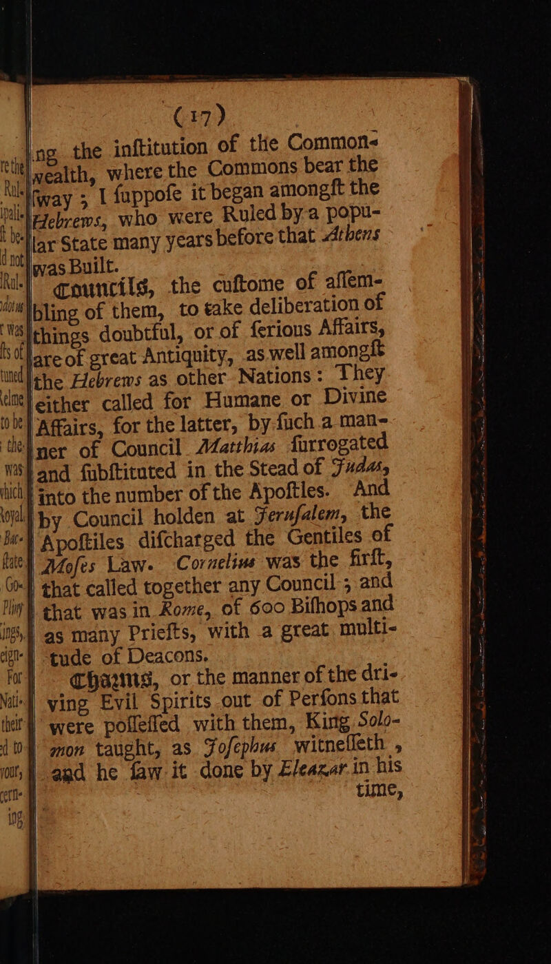 (32) [ng the inftitution of the Commons it] wealth, where the Commons bear the » | fappofe it began amongft the who were Ruled by a popu- before that Athens iovas Built. Niky gouncils, the cuftome of affem- “bling of them, to take deliberation of things doubtful, or of ferious Affairs, Ul areof great Antiquity, aswell amongit the Hebrews as other Nations: They leither called for Humane or Divine : it) Affairs, for the latter, by fuch a man- tel mer of Council A¢atthias furrogated ws} and fubftitated in the Stead of Judas, lit} into the number of the Apoftles. “And al hy Council holden at Ferufalem, the biel Apoftiles difcharged the Gentiles of } A4Zofes Law. Cornelius was the firft, 0) that called together any Council ; and Tim that was in Rome, of 600 Bifhops and LÁ as many Priefts, with a great multi- tude of Deacons. (| - coo, or the manner of the dri- ving Evil Spirits out of Perfons that | were poflefled with them, King Solo- | mon taught, as Jdofcphws | witnelleth , | and he faw it done by Eleazar in his time,