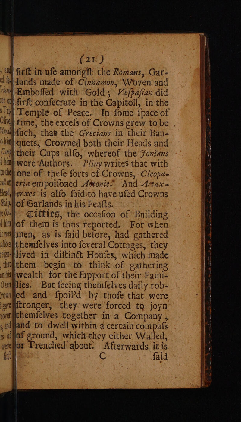 | (2r) ) ani firft in ufe amongft the Romans, Gar- a | Jands made: of Cinnamon, Woven and ‘ned Eenbofled: with ‘Gold; Vefpafiar did tf -firft confecrate in the Capitoll, in the ‘lt Temple of Peace. In fome {pace of | time, the excefs of Crowns grew tobe , duch, that the' Grecians in their Ban- iquets, Crowned both their Heads and Com their Cups alfo, whereof the Jozians HM were Authors. Pliny writes that with one of thefe forts of Crowns, . Cleopa- Itria empoifoned Amonie.” And Artax- |erxes is alfo faid:to have ufed Crowns p | of Garlands in his Feafts. , as is faid before, had gathered Ithemfelves into feveral Cottages, they gilived in diftiné&amp; Houfes, which made tatiithem. begin to think .of gathering mistiwealth for the fupport of their Fami- lies. But feeing themfelves daily rob- led and fpoil’d by thofe that were diss they. were forced to joyn eergithemfelves together in a Company , ,alfland to dwell within a certain compafs - s Ok ground, which they either Walled, sor Trenched about. Afterwards it is ae faid