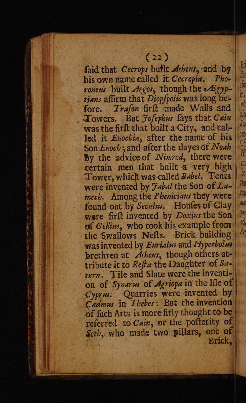 | | (22) | faid that Cecrops butlt bens, -and ‘by | his own name called it Cecrepia, | Pho» | roneus built Argos, though the e/£gyp- |-: . tians affirm that Diop/polts was long be- | fore. Trafen firft made Walls and |. d'owers. But jofephus fays that Cain |^ led it Ezocbia, after the name of his |: Son Ezoch ; and after the dayes of ZVoab | By the adviceof Nimrod, there were certain. men that built a very high | Tower, which wascalled Babel. Tents were invented by Taba! the Son of La- mech. Among the Phenicians they were |. found-out by Seculzs. — Houfes of Clay |: were firft invented by Doxizs the Son | !* of Gellius, who took his example from: the Swallows Nefts. Brick building | was invented by Eurialus.and Hyperbole | brethren at Athens, though others at- | tribute it to Reffa the Daughter of Sa-, turn. lile and Slate were the inventi- | on of Sysarm of Agriopa in the Ifle of | Cyprus. Quarries ‘were invented. by | Cadmus in Thebes: But the invention | of fach Arts is more fitly thought to be | referred. to Cain, or the polterity of | Seth, who made two \pillars, one of | Brick, |