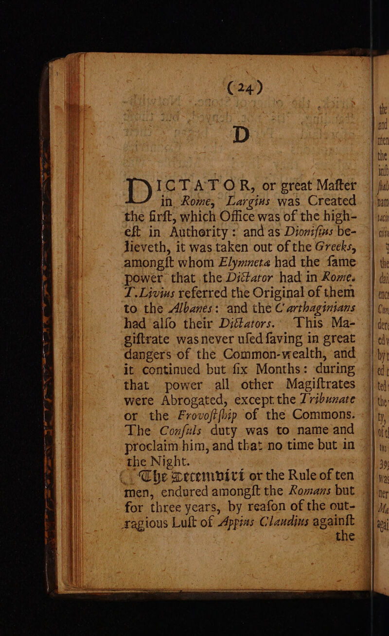 -— Ee EUN E: ie (Lalit Coe ER Qus E — ee € nu v KE x A : men gl OE go yee AP = (24) D ID ICTAT OR, or great Mafter — in Rome, Largivs was Created the firft, which Office was of the high- eft in Authority : and as Diowifims be- lieveth, it was taken out of the Greeks, amongít whom Elymnete had the fame power. that the Dictator had in Xome. T.Livius referred the Original of them to the Albanes: and the C arthaginians had alío their Di&amp;ators. | This Ma- giftrate was never ufed faving in great dangers of the Common-wealth, and it continued but fix Months: during that. power all other Magiftrates were Abrogated, except the Zvibunate or the Zrovofifbip of the Commons. The Confuls duty was to name and proclaim him, and that no time but in the Night. men, endured amongft the &amp;ozzs but for three years, by reafon of the out- the &lt;a —