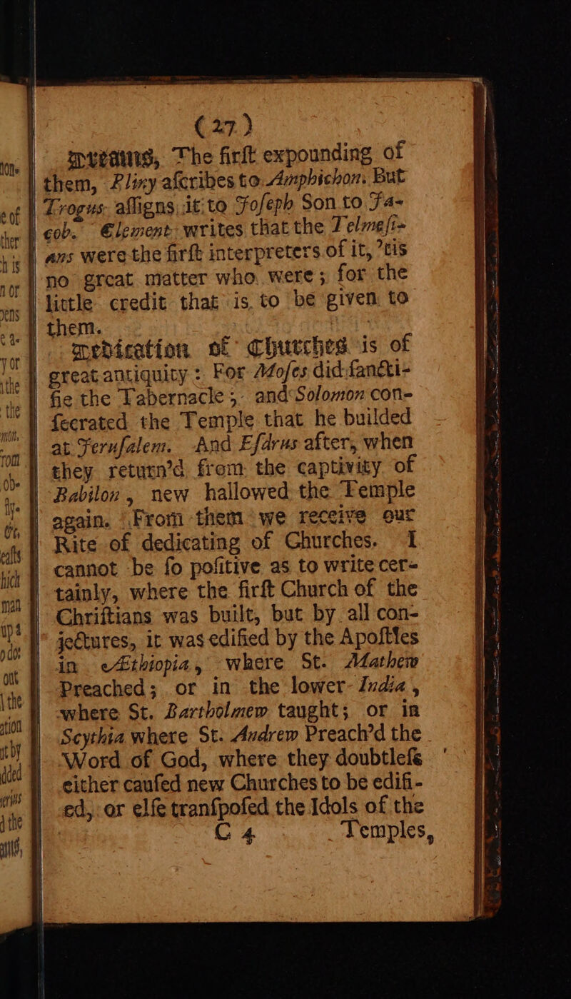 | gpyvawtg, The firft expounding of | them, Z/izy afcribes to Amphichon. But | Trogus. affigns,it:to Fofeph Son to J4- | cob. Element. writes that the T'elmeft- | no grcat matter who were; for the little credit that is to be given to medication of Churches is of | great antiquity : For Adofes did: fan&amp;ti- fe the Tabernacle 5. and Solomon con- | at Ternfalem. -And Efdrus after, when | again. From them we receive our Rite of dedicating of Churches. 1 | cannot be fo pofitive as to write cer- tainly, where the firft Church of the | Chriftians was built, but by. all con- je&amp;ures, it was edified by the Apofttes in ethiopia, where St. Mathew Preached; or in the lower- India, where St. Bartholmew taught; or in Scythia where St. Audrew Preach'd the Word of God, where they doubtlefé | either caufed new Churches to be edifi- | «ed, or elfe tranfpofed the Idols of the