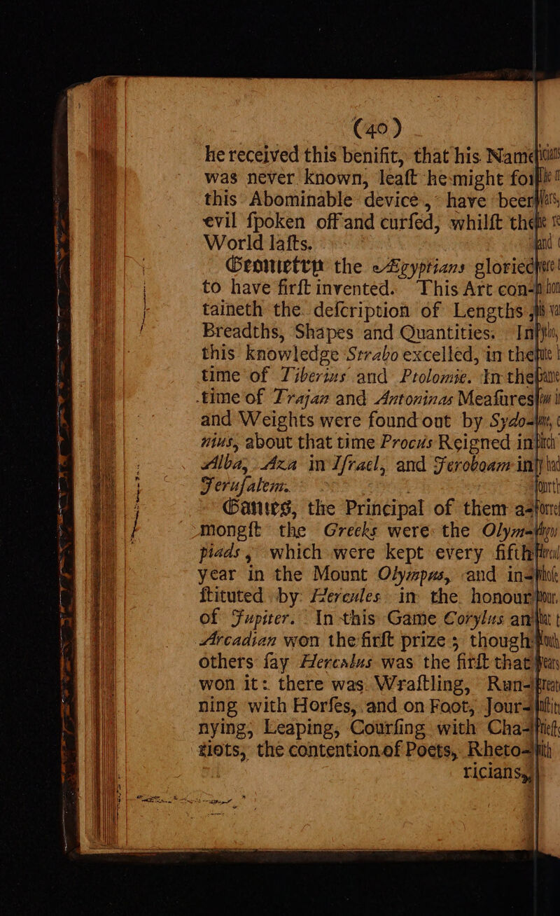 e s (40) L he received this benifit, that his Name! was never known, leaft he: might foi! this Abominable device ,* have beers evil fpoken offand curfed, whilft thqk x World lafts. ...- pad | Geonietrp the eAicyptians gloriecit! to have firft invented. ‘This Art con-pi lit Breadths, Shapes and Quantities. In[yi this knowledge Strabo excelled, in thet time of Tiberius and Prolomie. In the[u and Weights were found out by Sydo-tan, wus, about that time Procvs Reigned inp Alba, Aza im fracl, and Feroboam: infi ls Verafalem. fonrtt Gants, the Principal of thenr af: mongft the Greeks were: the Olyzi- fni pieds, which were kept every fifthftral year in the Mount Olyzpas, and indi ftituted by: Herevles in the. honour fiw. of Jupiter. In this Game Corylus and t Arcadian won thefirft prize 5 thoughifon others fay Hercalus was the firft that un won it: there was Wrallling, Run-[ut ning with Horfes, and on Foot, Joursintit nying, Leaping, Courfing with Chad tots, the contention.of Poets, Rheto-i riciansy