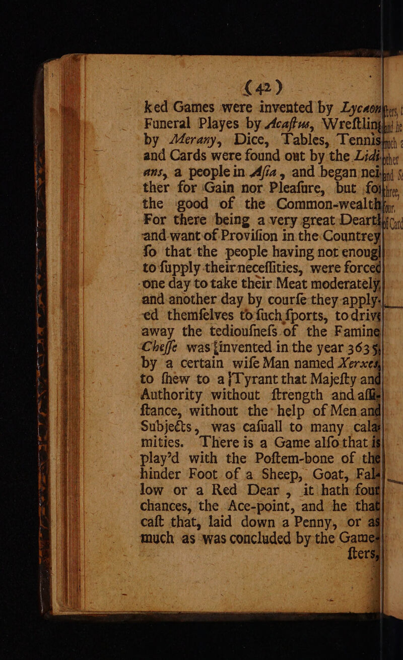 oS 2E uum ——— PBÀMÓÓ M eti iecit. cem QUEE WX — m (42) | ked Games were invented by Lyc4enp | Funeral Playes by Acaftus, Wreftlinghy by Merany, Dice, Tables, Tennis and Cards were found out by the Lidijn ans, a people in Afiaz, and began nei, 5 ther for Gain nor Pleafure, but fo)» the good of the Common-wealthb, and.want of Provifion in the Countrey, fo that the people having not enougl! to fupply theirneceffities, were forced and another day by courfe they apply:|_ . ed themfelves tofuchfports, todrivi| away the tedioufnefs.of the Faming| Cheffe was tinvented in the year 36331 by a certain wife Man named Xerxes to fhew to aj Tyrant that Majefty and| Authority without ftrength and aff ftance, without the help of Men and| Subje&amp;s, was cafuall to many. calai mities. Thereis a Game alfo that 1$ play’d with the Poftem-bone of thé hinder Foot of a Sheep, Goat, Falál low or a Red Dear , it hath foufj chances, the Ace-point, and he that caft that, laid down a Penny, or : ftersy)