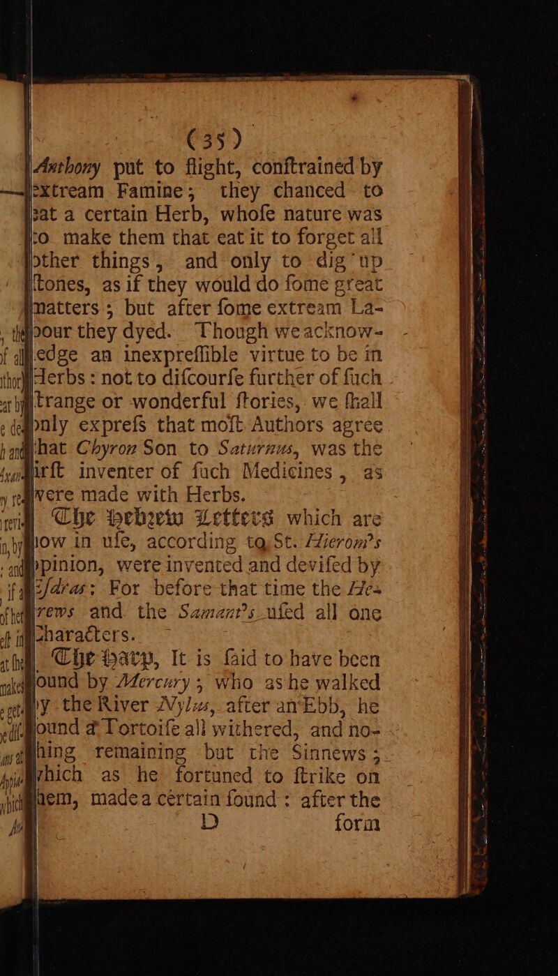 |Aathony put to flight, conftrained by |EXtream Famine; they chanced to lsat a certain Herb, whofe nature was o make them that eat it to forget ail ther things, and only to dig up (tones, as if they would do fome great matters; but after fome extream La- pour they dyed. Though weacknow- edge an inexpreffible virtue to be in dterbs : not to difcourfe further of fuch |trange or wonderful ftories,: we fhall iibnly exprefs that moft Authors agree that Chyroz Son to Saturzus, was the »nilvere made with Herbs. ma. Che bebe Letters which are how in ufe, according tg, St. Hieroms bpinion, were invented and devifed by taz/drar; For before that time the Hes l rev; and the Samant?s_ufed all ane iM -haracters. Che Harp, It is faid to have been Alound by Adzercury ; who ashe walked by the River JVy/zz, after amEbb, he (mound d; Tortoife all withered, and no- ling remaining but the Sinnews 3. which as he fortuned to ftrike on jaem, madea certain found : after the D fora