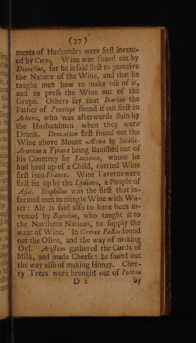 ments of Husbandry were firft invent- ed by Ceres, Wine was found out by Dionifins, for he is faid firft to perceive taught men how to make ufe of it, and to prefs the Wine out of the Grape. Others fay that Jcarius the Father of Pevelope found it out fivft in Athens, who was afterwards flain by the Husbandmen when they were Drunk. Dezcaliow firft found out the Wine above Mount etna in Siciie. Aruntusa Tyrant being Banifhed out of his Countrey by Lucimon, whom he had bred up of a Child, carried Wine firft into France. Wine laverns were : firft fec up by the Lydians, a People of Afia. Stopbilus was the firlt that in- ter: Ale is faid alfo to have been in- vented by Bacchus, who taught 1tto out the Olive, and the way of making Oyl. Ariffens gathered the Curds of Milk, and made Cheefe : be found out ry Trees were brought out of Pontes