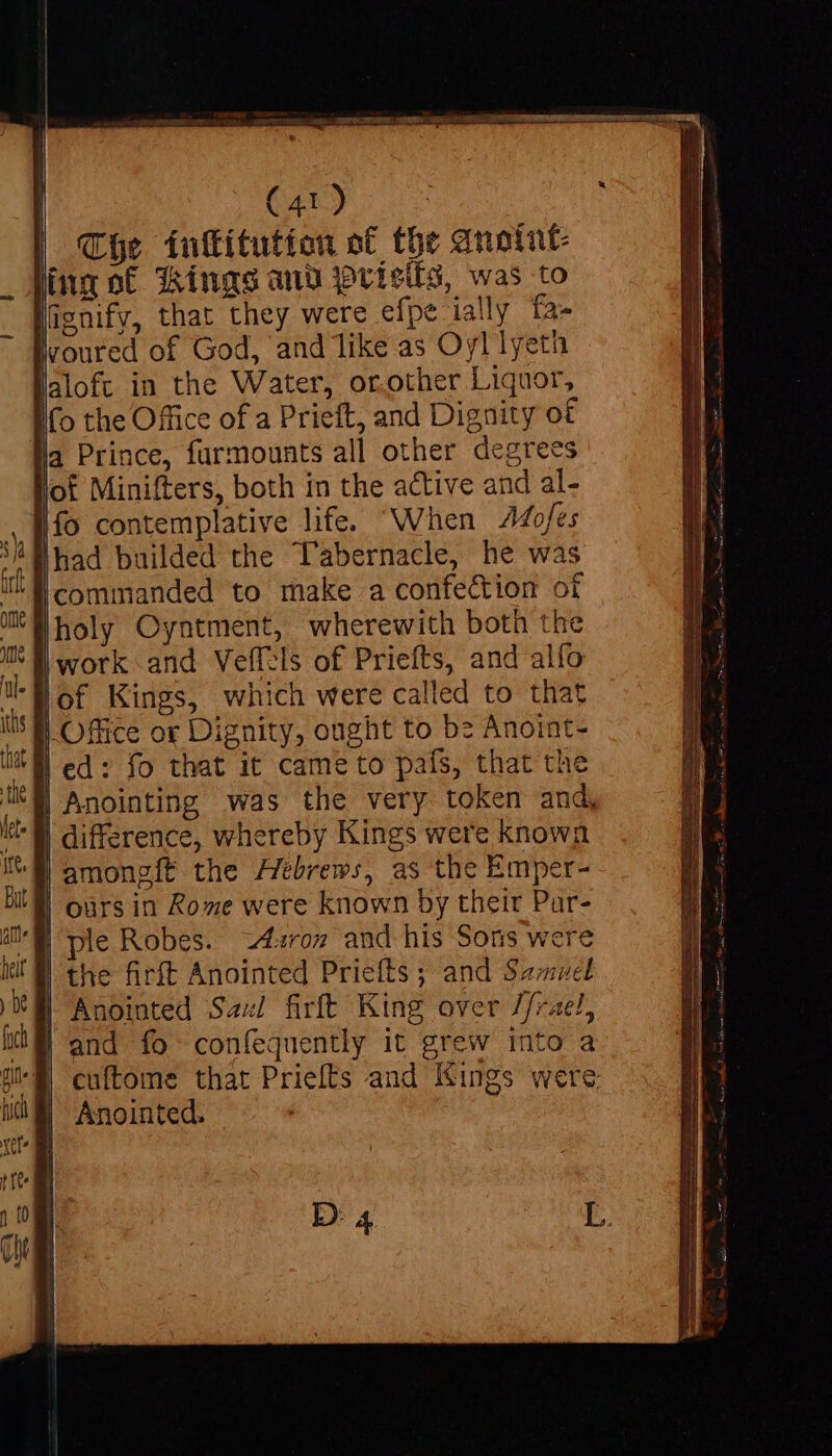 The ínftítution of the anoint ing of Kings anv joris, was to lignify, that they were efpe ially fa- voured of God, and like as Oyl lyeth aloft in the Water, orother Liquor, Ho the Office of a Prieft, and Dignity of la Prince, furmounts all other degrees of Minifters, both in the active and al- fo contemplative life. When 44ofes | had builded the Tabernacle, he was ‘commanded to make a confection of holy Oyntment, wherewith both the work and Veffels of Priefts, and alío lof Kings, which were called to that | Office or Dignity, ought to be Anoint- | ed: fo that it came to pafs, that the | Anointing was the very token and, | difference, whereby Kings were known | amongft the ZZtbrews, as the Emper- | ours in Rome were known by their Pur- | ple Robes. 2£«roz and his Sons were | the firft Anointed Priefts ; and Samuel | Anointed Saul firft King over //rael, | and fo confequently it grew into a | cuftome that Priefts and Kings were: D: 4