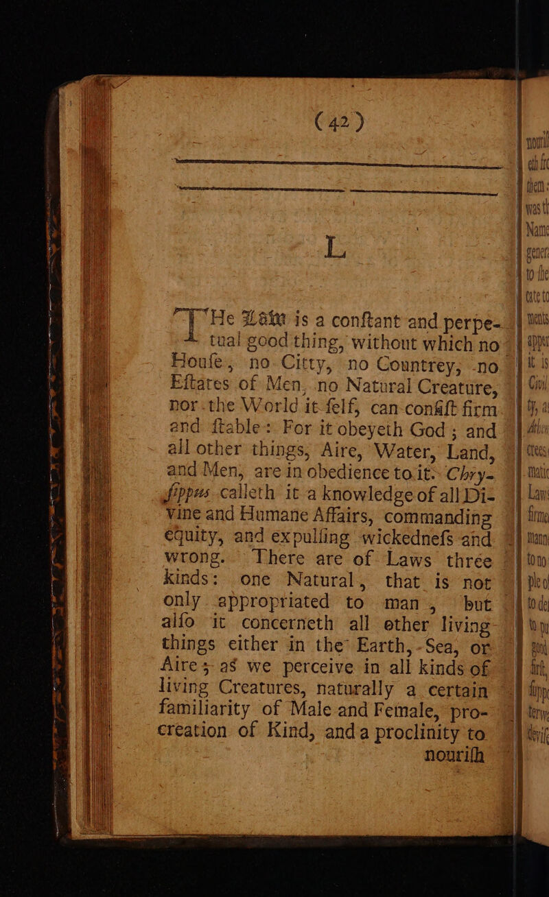 and Men, are in obedience to it: Chry- fpes calleth it a knowledge of all Di- vine and Humane Affairs, commanding equity, and expulíing wickednefs and wrong. There are of Laws thrée kinds: one Natural, that is not only appropriated to man, but alfo it concerneth all ether living things either in the Earth,-Sea, or Aire 5 aS we perceive in all kinds of living Creatures, naturally a certain familiarity of Male and Female, pro- €reation of Kind, anda proclinity to nouri(h