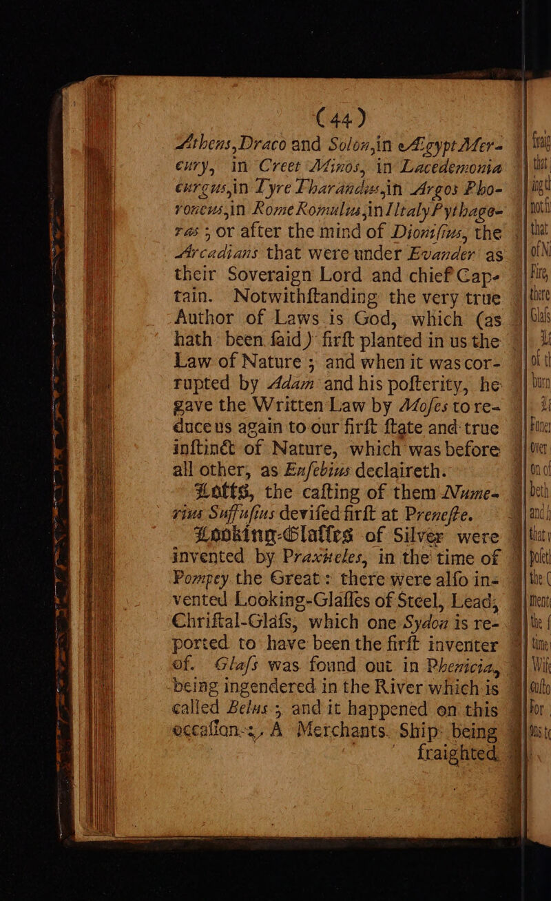 Athens,Draco and Solon,in eAeypt Mer- €ury, in Creet Minos, in Lacedemonia eurgus,in Lyre Fbaragdosn Argos Pbo- rouewsin Rome Romulus inl ltalyP ythage- 74: ; or after the mind of Dijont(us, the Aircadians that were under Evander as their Soveraign Lord and chief Gap- tain. Notwithftanding the very true Author of Laws is God, which (as Law of Nature ; and when it wascor- tupted by Adam and his pofterity, he gave the Written Law by 44Zo/es to re- duce us again to our firft ftate and true inftinét of Nature, which was before all other, as Ezfebius declaireth. X0tfS, the cafting of them Nume- rius Suffufius devifed firft at Preneffe. Loobking-Glalles of Silver were Pompey the Great: there were alfo in- vented Looking-Glafles of Steel, Lead; Chriftal-Glafs, which one Sydoz is re- ported to have been the firft inventer of. Glafs was found out in Phenicia, being ingendered in the River which is called Belus; and it happened on this eccafion-;. A Merchants. Ship: being