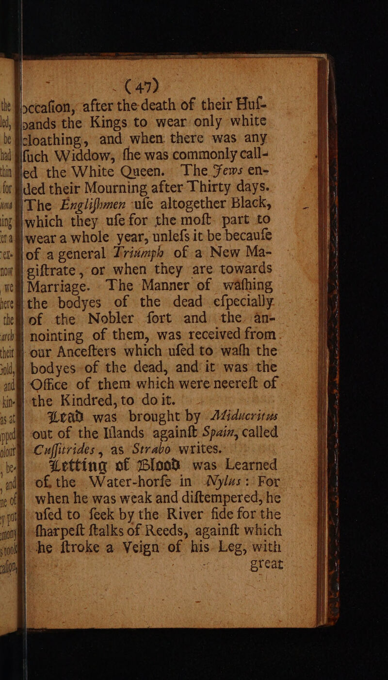 bands the Kings to wear only white cloathing, and when there was any fuch Widdow, fhe was commonly call- ed the White Queen. The Jews en- ded their Mourning after Thirty days. iwhich they ufefor the moft. part to ithe bodyes of the dead efpecially * 4] 30d, ad * | nointing of them, was received from | bodyes-of the dead, and it was the Bran was brought by AGducritus Cuffitrides, as Strabo writes. Letting ot Bloow® was Learned great