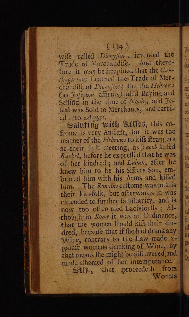 ( 134.7 wife : called » Diowyfies-, invented the “Trade of Merchandife. . And there- fore it may be imagined that the C«te- thaginians Learned thes Trade of Mer- “chandife of Diony (ins: But the Hebreirs (as Jofephus affirms) uféd Buying and Scliiag in the time of Noah; and 7e- feph-was Sold to Merchants, and carti- ed into e/Egypr. — : $aluting with Wiles, this ca- tome is very Antient, for it was the | manner of the Hebrems to kifs ftrangers Rachel, before he exprefled that he was | braced “him with his Arms and kifled him... The Romanscuftome.wasto kils their kinsfolk, but afterwards it.was | . extended to further familiarity, and is. | now too often ufed Lacivioully ; Al- | thoügh:in Rome it was an Ordinance, | that the women fhould kifs their kin- : ^Vine, contrary to the-Law made a-. cainft. womens drinking of ‘Wine, by | that.means fhe might be difcovered;and | «made afhemed of her intemperance. | Silk, hat proceedeth from | Worms |