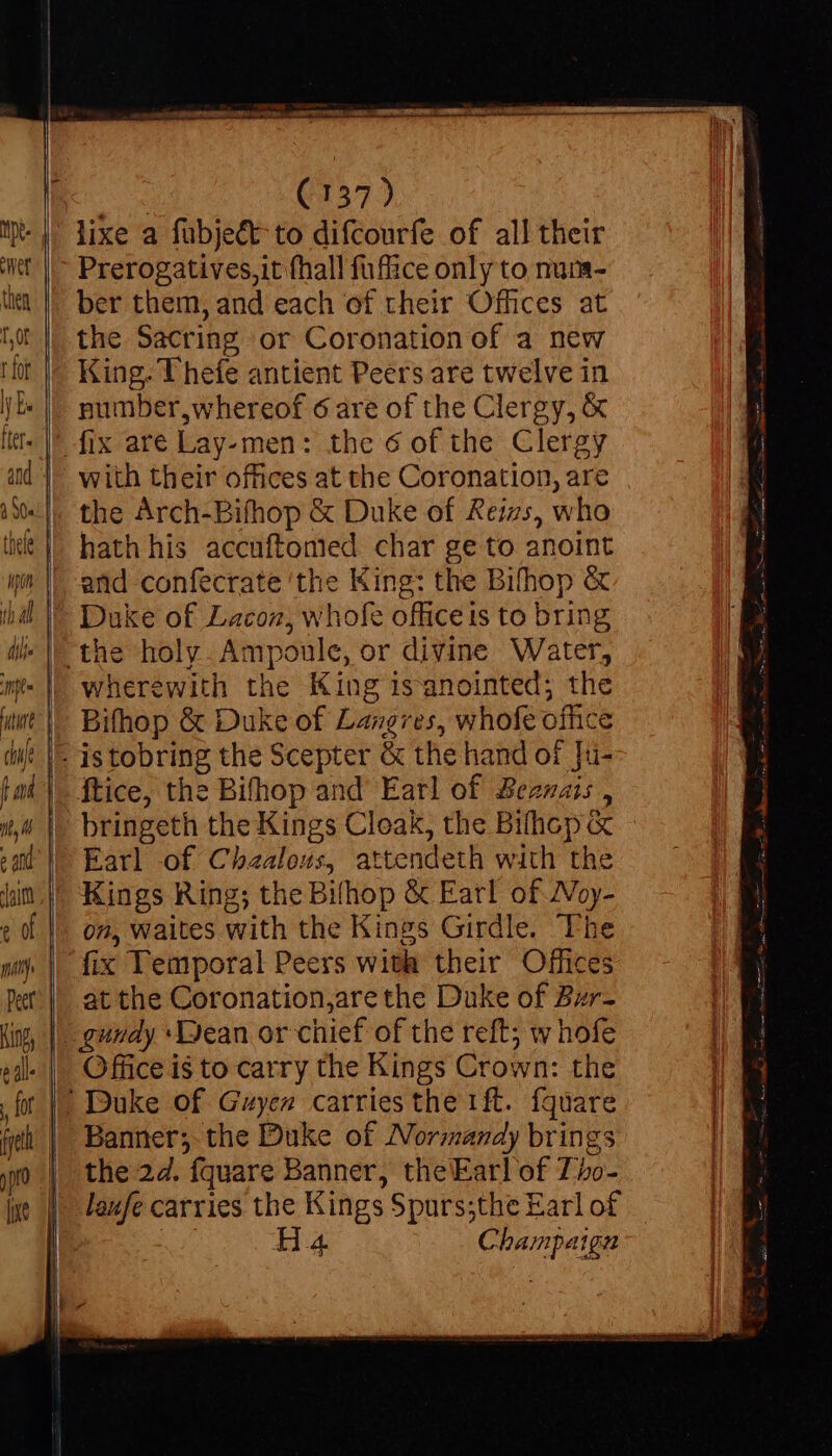 lixe a fubje&t to difcourfe of all their Prerogatives,it fhall fuffice only to num- ber them, and each of their Offices at the Sacring or Coronation of a new King. T hefe antient Peers are twelve in number,whereof 6 are of the Clergy, X ' fix are Lay-men: the 6 of the Clergy with their offices at the Coronation, are the Arch-Bifhop & Duke of Reizs, who hath his accuftonied char ge to anoint and confecrate ‘the King: the Bifhop & Duke of Lacon, whofe officeis to bring the holy. Ampoule, or divine Water, wherewith the King isanointed; the Bifhop & Duke of Langres, whofe office - istobring the Scepter & the hand of Tu- ftice, the Bifhop and Earl of Beznais , bringeth the Kings Cloak, the Bilhop« Earl of Chzalous, attendeth with the ' Kings Ring; the Bifhop & Earl of Woy- on, Waites with the Kings Girdle. Th fix Temporal Peers with their Offices at the Coronation,arethe Duke of Bzr- | gundy *IJean or chief of the reft; whofe Office i$ to carry the Kings Crown: the |! Duke of Gzyen carries the 1ft. fquare Banner; the Duke of Normandy brings the 2d. fquare Banner, theEarl of Tbo- laufe carries the Kings Spurs;the Earl of Ha Champaign