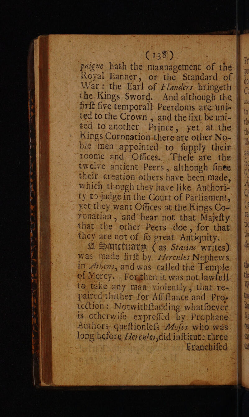 ( 158) E paigne hath the mannagement of the | Royal Banner, or the Standard of | War: the Earl of Flanders bringeth | ihe Kings Sword. And although the | Orit five temporall Peerdoms are-uni- | ted to the Crown , and the fixt be uni- ted to another Prince,- yet; at.tbe | Kings Coronation.thereare other No- | ble inen appointed to fupply their | toome and Offices. .Thefe are the: | twelve antient Peers, although finee their creation others have been made, which though they have like Authori- ty to judge in the Court of Parliament, yet they want Offices at the Kings Co- Tonatian, and bear not that Majelty that the oiher Peers doe, for that they are not of fo preat Antiquity. @ Sanctuare Cas Statin writes) was made firft by zZercules Nephews, in thers, and was called the Temple of Mercy. Fomthen it was not lawfull to take any mam violently ; that re- paired thither for Afliftance and. Pro- tection: Notwithitariding whatfoever is otherwife exprefied by. Prophane: Authors: queftionlefs Mofes. who was. long before Hereules did infkitute three | = Franchifed:. |