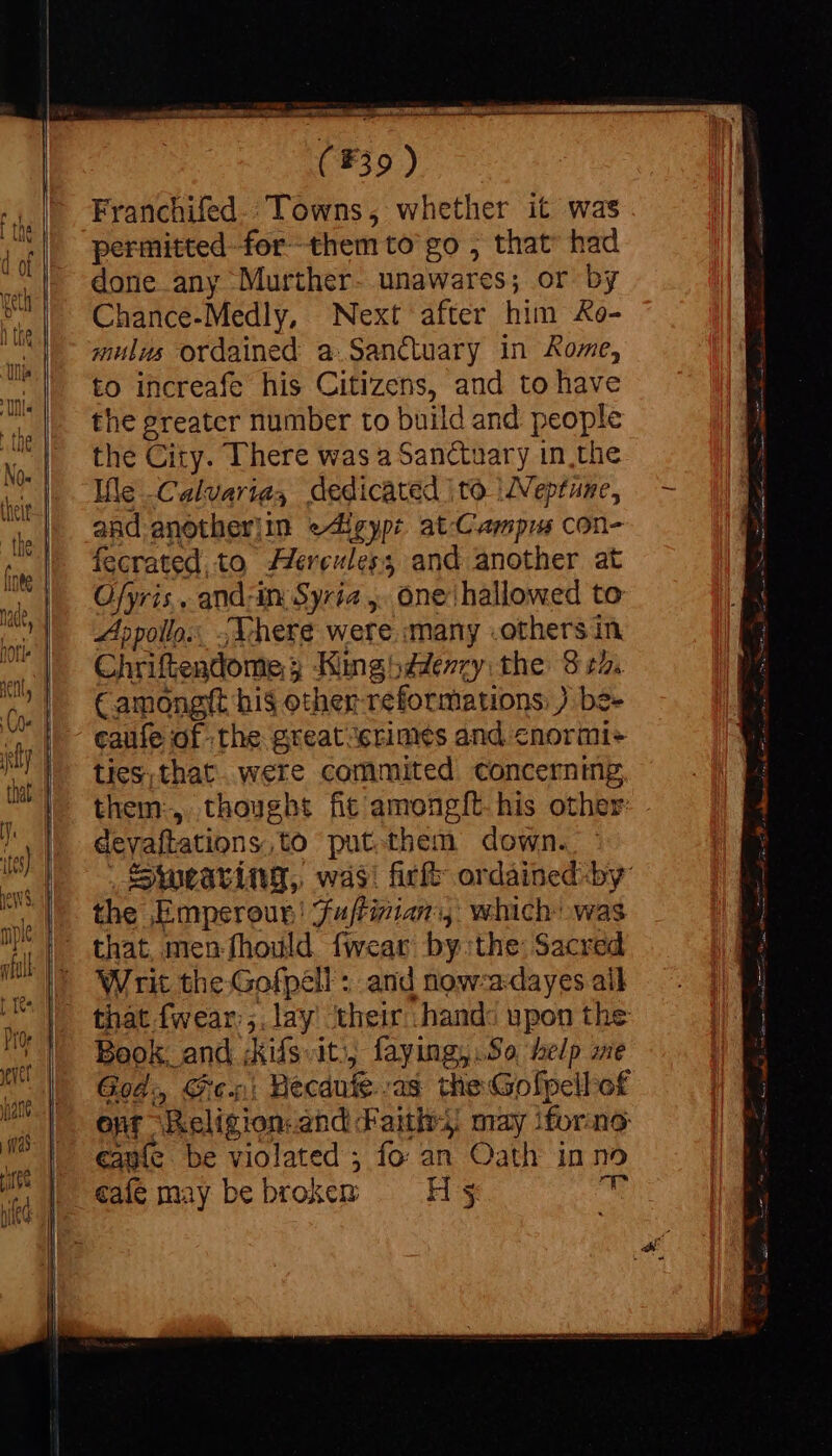 Franchifed.: Towns, whether it was permitted for them to’ go , that had done any Murther- unawares; or by Chance-Medly, Next after him &o- mulus ordained a Sanctuary in Rome, to increafe his Citizens, and to have the greater number to build and people the City. There was a Sanctuary in the Ile Calvariay dedicated | to ZVeptame, and anotherjin eAlgyp: at.Campus con- fecrated,to Jereuless and another at Ofyris,, and-in Syria ,. one hallowed to Apollo: {Where were many .others in Chriftendome 5 Kinghddenry the 8 22. Camongft hi$ other-reformations: ) be- caufe of the great crimes and cnormi+ ties, that. were commited concerning them:, thought fic among{t.his other: deyaftations,to put.them down. Swearing, was! fir ordáined by: the Emperour! Fuftizian:, which: was that, men fhould fwear bythe: Sacred Writ the Gofpell : and now-adayes ail that fwear:;. lay their hands upon the Book, and ;kifsit), faying,.So help me God: Shes: Becaute.-as the Gofpellof onf Religion and Faiths: may iforne eauie be violated; fo an Oath inno
