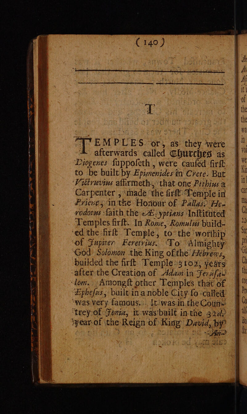 EMPLES. or, as they were afterwards called Churches as Diogenes fuppofeth , were caufed-firít to be built by Epi;zenides in Crete. But Fitiruvim afhrmeth. that one Pitbiu a Carpenter , made ‘the firft Vemple in Priene, in the Honour of Pallas) He- rodotus faith the eA: :yptians Inftituted Temples firft. In Rome, Romulus build- 9. ‘ed the firíft Temple, to the 'worlhip .§™ ‘of Xupier Feretrius. To Almighty God Solomon the King ofthe Hebrews, builded the firft: Temple/5102, years after the Creation of Adam in Ferufau dem. . ; Amongft other Temples that of Ephefus,: built in a noble City fo called was very famous... [ti was.in the Cons ‘trey of Fonia, it-was' built in the 324) Wwearof the Reign of King David, b? ; Y xD eU do tn ond