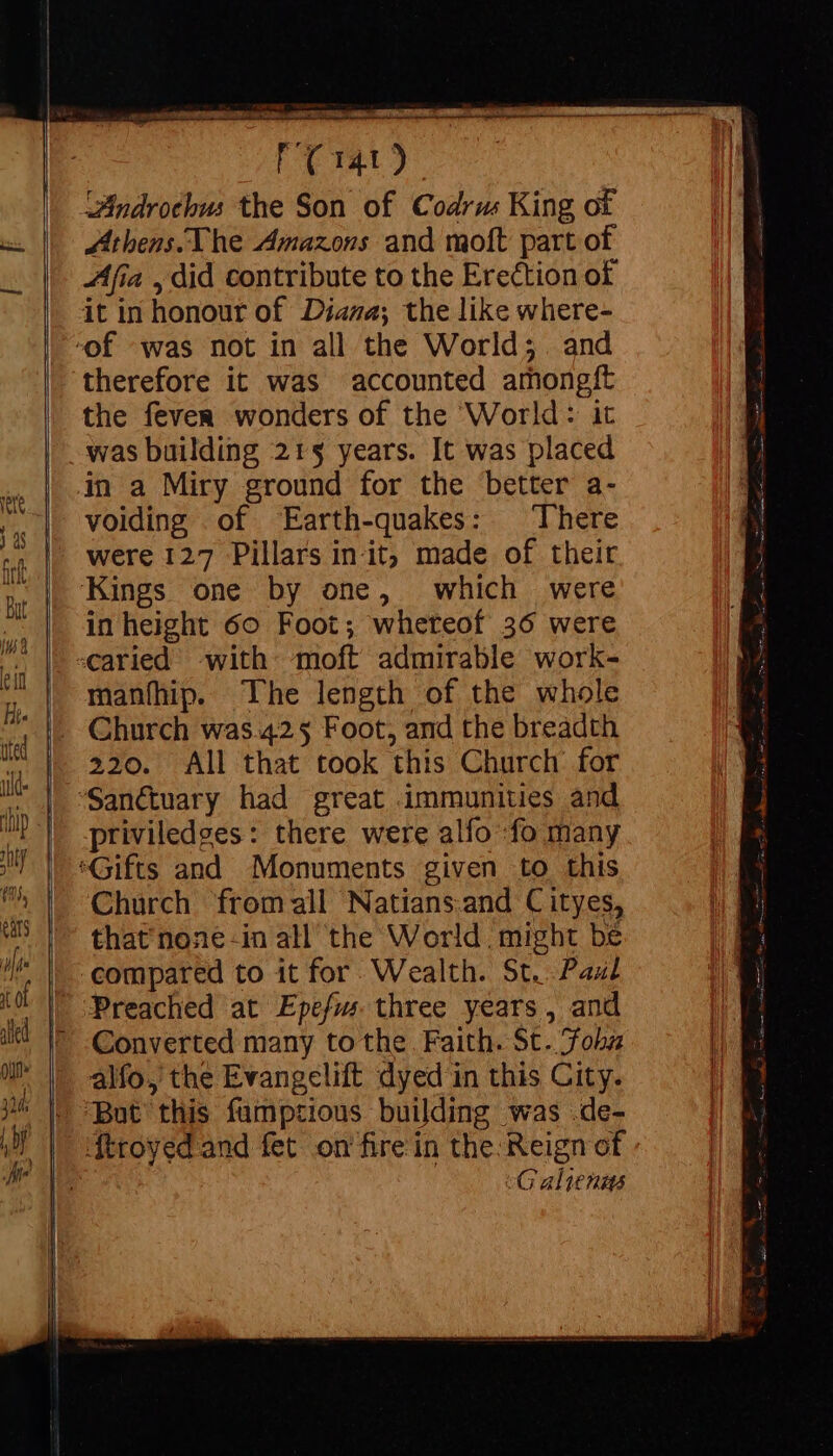 —— Ft) Zindrotbus the Son of Codrus King of Athens. The Amazons and moft part of Afia , did contribute to the Erection of therefore it was accounted amongft the fever wonders of the World: it was building 21$ years. It was placed voiding of Earth-quakes: There were 127 Pillars init; made of their in height 60 Foot; whereof 36 were caried with moft admirable work- manfhip. The length of the whole Church was.425 Foot, and the breadth 220. All that took this Church’ for priviledges: there were alfo :fo many Church fromall Natians.and C ityes, that none-in all the World. might be Converted many to the. Faith. St..Fohbz alfo, the Evangelift dyed in this City. But this fumpzious building was .de- cG aliens