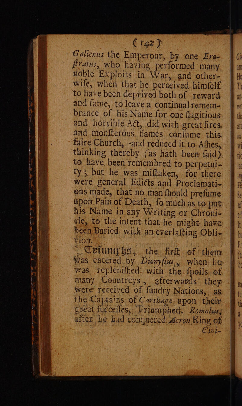 Crazy Galienus the Emperour, by one Ers- firatus, who having performed many noble Exploits in War, and other- wife, when that he perceived himfel£ to have been deprived beth of reward and fame, to leavea continual remem- brance of his Name for one flagitious and horrible ACL, did with great fires. and moniterous. flames coníume this. faire Church, -and reduced it to Afhes,, thinking thereby (as hath been faid): to have been remembred to perpetui- ty; but he was miftaken, for there were general Edicts and Proclamati- ens made, that no. man fhould prefume upon Pain of Death, fo muchas to put VION. _ Cetunizgs, the fir of them Was entered by Dionyfins, when: he was replenifhed: with the. fpoils of, many Countreys, afterwards they Were received of fundry Nations,. as the Capta'ns of Carthage upon their cheat füccefles, Trimphed; Romulus, after he bad conquered: cron King of or Cui