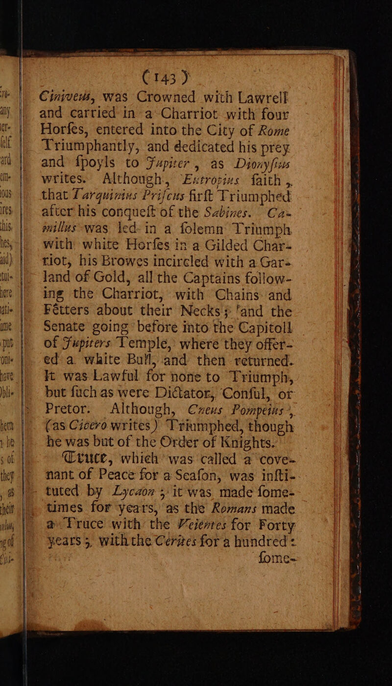 Cinivews, was Crowned with Lawrell and carried in a Charriot with four Horfes, entered into the City of Rome Triumphantly, and dedicated his prey and ipoyls to Fupizer , as Dionyfius writes. Although, Estropiss faith, that T arquivius Prifcus firft Triumphed after his conqueft of the Sabizes. Ca= millus was \ed-in a folemn Triumph with white Horfes in a Gilded Char- riot, his Browes incircled with a Gar- land of Gold, all the Captains follow- ing the Charriot, with Chains and Fétters about their Necks; 'and the Senate going before into the Capitoll of Fupiters Temple, where they offer- ed a white Bull) and then returned. It was Lawful for none to Triumph, but fuch as were Dictator, ‘Conful, or Pretor. Although, Cweus Porptins ?, (as Cicero writes) Triumphed, though he was but of the Order of Knights. Cruce, whieh was called a cove- nant of Peace for a Seafon, was infti- tuted by Lycaoz 5: it was, made fome- times for years, as the Romans made a-Truce with the Veientes for Forty me-