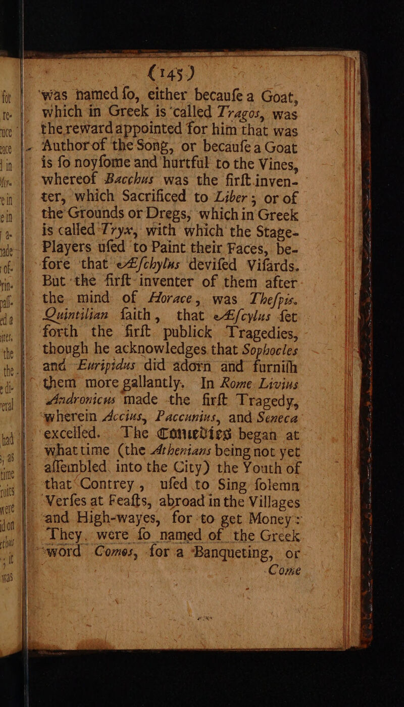 vn sioe ONERE sophie gna which in Greek is 'called Tragos, was thereward appointed for him that was Authorof the Song, or becaufe a Goat is fo noyfome and hurtful to the Vines, whereof Bacchus was the firft.inven- ter, which Sacrificed to Liber; or of the Grounds or Dregs, ‘which in Greek is called 7ryx, with which the Stage- Players ufed to Paint their Faces, be- But the firft-inventer of them after the mind of Horace, was Thefpis. Quintilian faith, that e4/cylus fer forth the firft publick Tragedies, though he acknowledges that Sophocles and -Ewripidus did adorn and furnith them more gallantly. In Rome. Livins Andronicus made the firft Tragedy, whattime (the Athenians being not yet affembled. into the City) the Youth of that Contrey , ufed to Sing folemn Verfes at Feafts, abroad in the Villages and High-wayes, for-to get Money: They. were fo named of the Greek word Comes, for a ‘Banqueting, or Come
