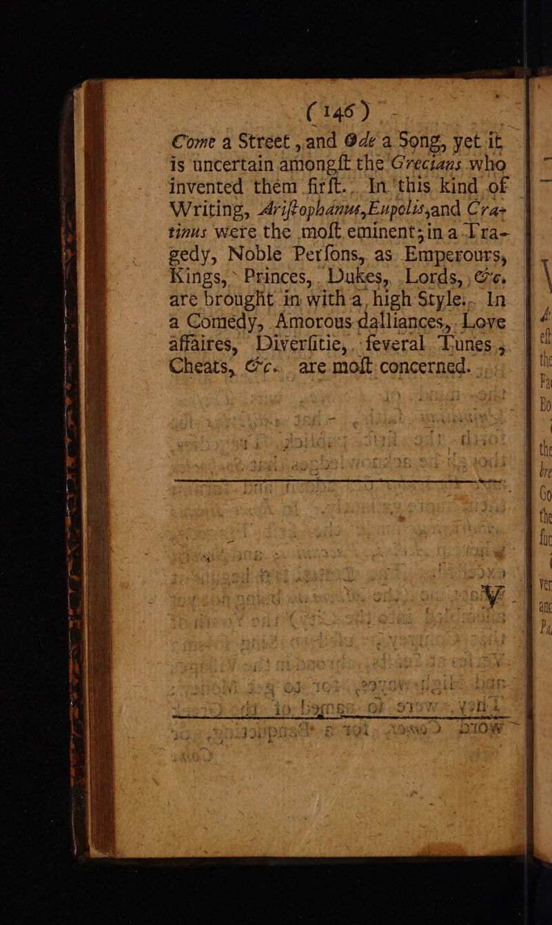 Come à Street ,and Ode a Song, yet it is uncertain amongft the Grectans who | invented them firft... In this kind of | Writing, driffophanus,Eupolisjand Cra tinus were the moft eminent;in a Tra- gedy, Noble Perfons, as Emperours, Kings, Princes, Dukes, | Lords, , v. are brought in with à. high Style... 1 a Comedy, Amorous dalliances, P affaires, Diveriitie, feveral, Lunes ;. Cheats, @c. are moít concerned. .