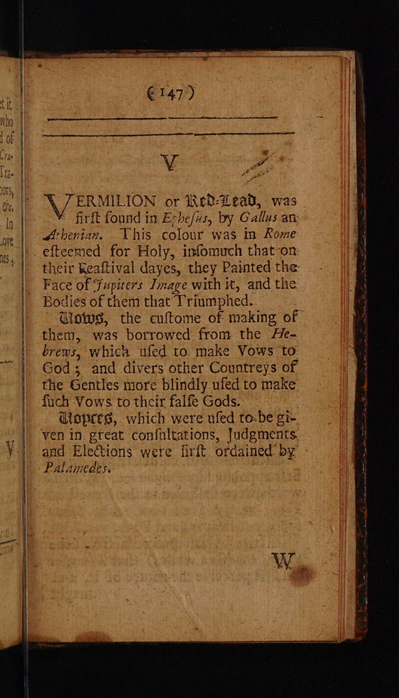 we AZ ERMIEION or dco 3 eal, was firft found in Erhefas, by Gallus avi Athenian, This colour was in Rome efteemed for Holy, infomuch that on their Keaftival dayes, they Painted the Face of Fupicers Image with it, and the Bodies of them that Triumph hed. Glows, the cuftome of making of them, was borrowed from the He- brews, which ufed to make Vows to God; and divers other Countreys of the Gentles more blindly ufed to make fuch Vows to their falfe Gods. dlopres, which were ufed to-be gi- ven in gteat coníultations, Judgments and Elections were firft ordained by Palamedes.