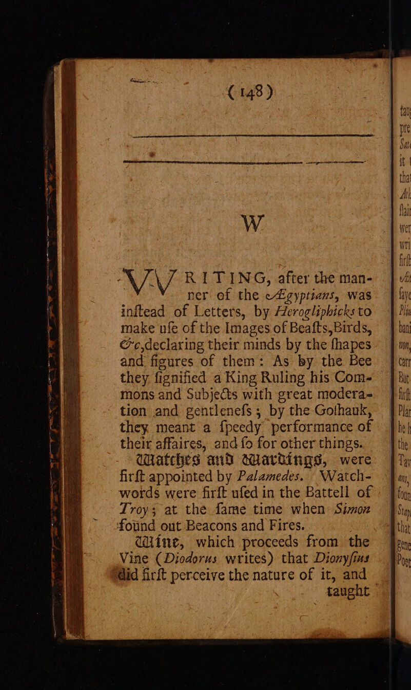 N/: RITING, after the man- ner of the eEgyptiaus, was inftead of Letters, by Heroglipbicks to make ufe of the Images of Beafts,Birds, c,declaring their minds by the fhapes and figures of them: As by the Bee they fignified a King Ruling his Com- mons and Subjects with great modera- tion and gentlenefs ; by the Gothauk, they meant a fpeedy performance of their affaires, and fo for other things. Watches and wartitigs, were firft appointed by Palamedes. _Watch- words were firft ufed in the Battell of Troy; at the fame time when Simon foünd out Beacons and Fires. | dine, which proceeds from the Vine (Diodorus writes) that Dionyfius did firit perceive the nature of it, and taught |