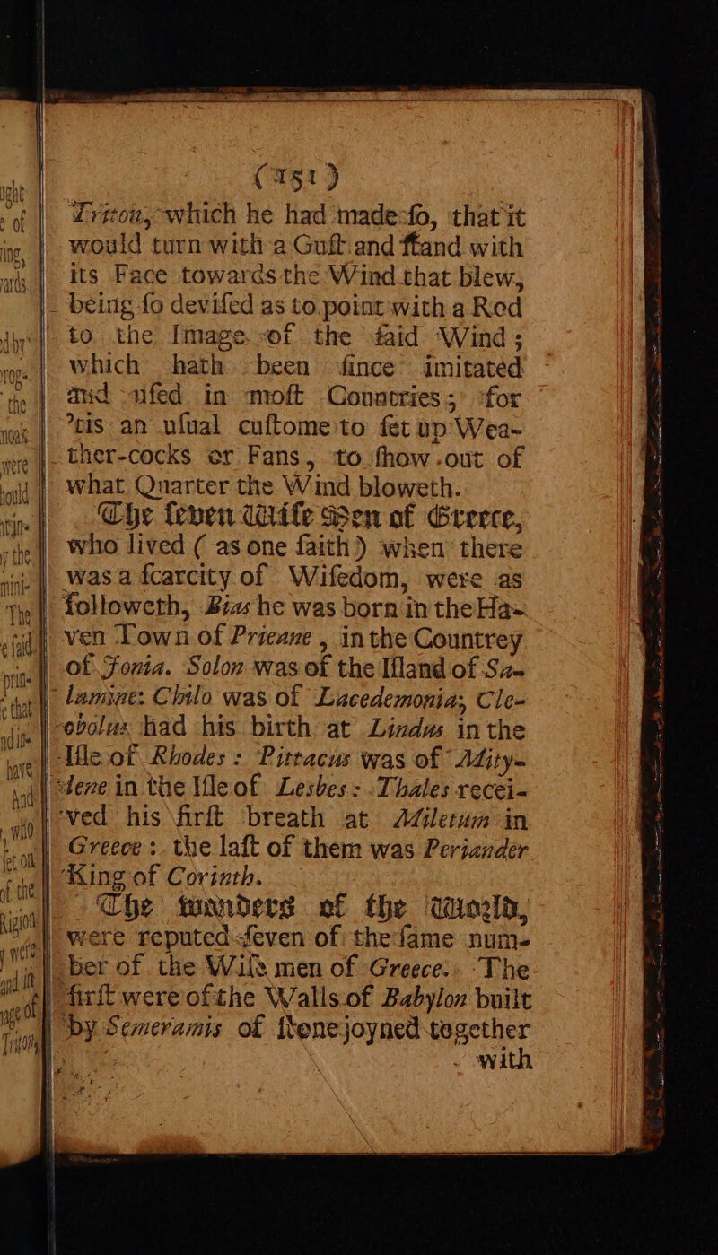 would turn with a Guft.and ffand with its Face towards the Wind that blew, - being fo devifed as to.point with a Rod to the [mage «f the faid Wind; which -hath. been fince’ imitated and fed. in moft Toad for tis: an ufual cuftome to fet up Weal -ther-cocks er Fans, to fhow-out of what Quarter the Wind bloweth. Che fenen dite Ben of Greece, who lived ( as one faith ) when there was a fcarcity of Wifedom, were as ven ‘Town of Prieane , in the Countrey of Sonia. Solon was of the Ifland of.Sa- lamise: Chilo was of Lacedemonia; Cle- -obolux had his birth at Lizdus in the Ile of Rhodes :. Pittacus was of Aity- ‘ved his firft breath at JAdGletum in Greece :. the laft of them was Periazder The wanders of the Qon, were reputed even of thefame num |, ber of. the Wile men of Greece. The