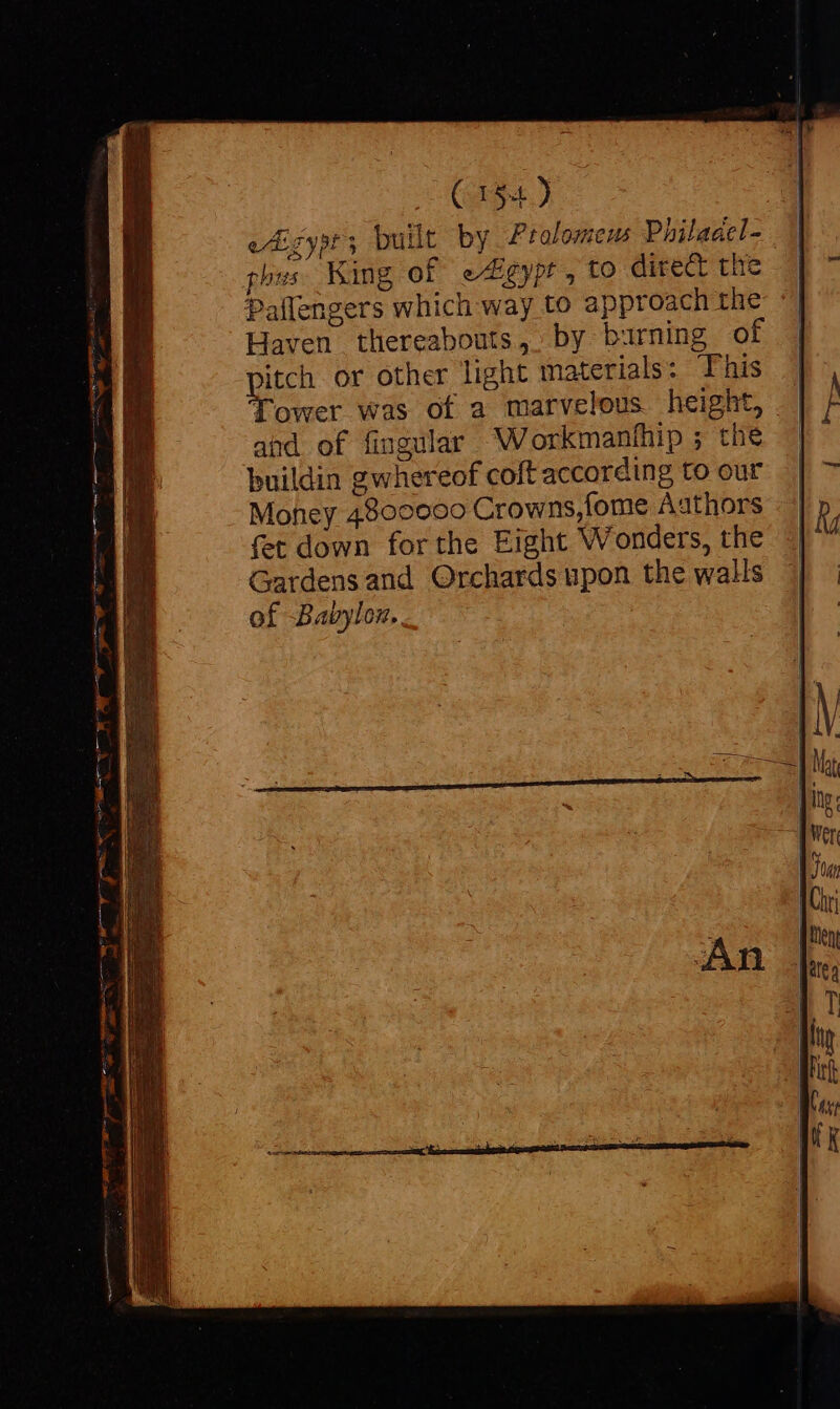 eAigyst built by Prolomens Philaael- phus King of e^ Egypt , LO direct the Pallengers which way to approach the Haven thereabouts, by burning of pitch or other light materials: This Tower was of a marvelous height, and of fingular Workmanihip ; the buildin gwhereof coft according to our Money 4800000 Crowns, fome Aathors fet down forthe Eight Wonders, the Gardensand Orchards upon the walls of Babylon. a be tac i 2 ^ hal Bro cccn- Mme x W ee gua ATE t t