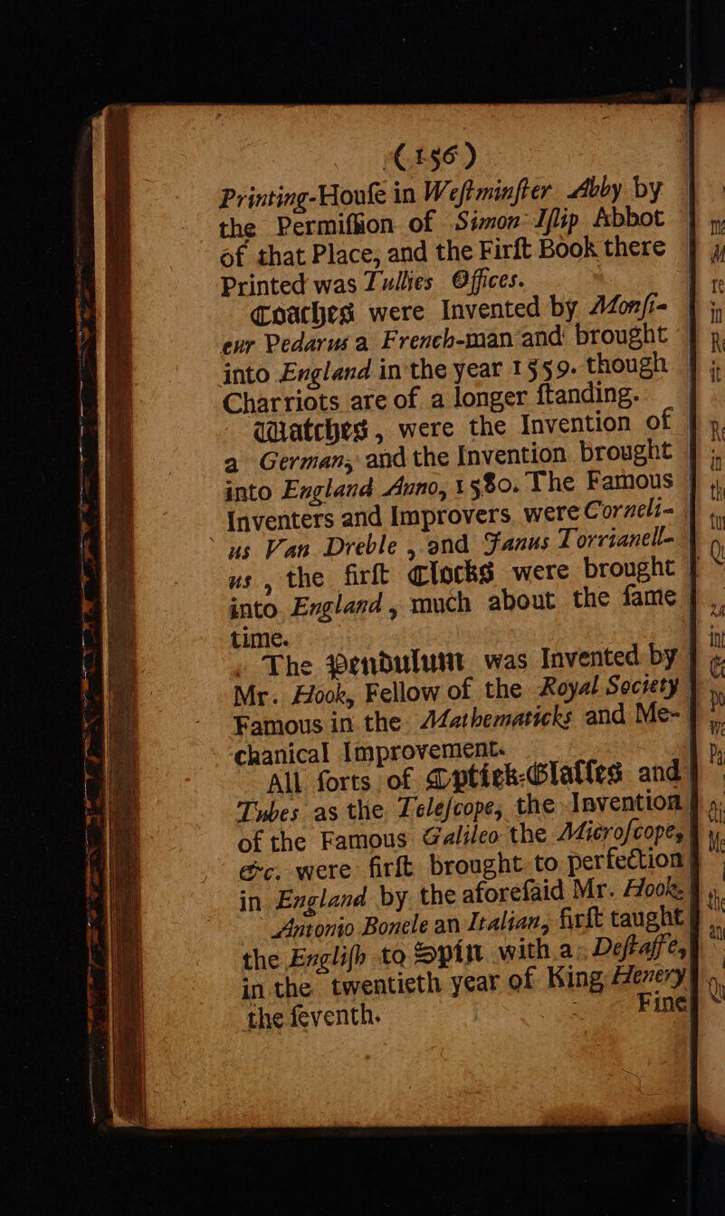 C156) the Permif&amp;on of Simon lfip Abbot of that Place, and the Firft Book there Printed was Zullies Offices. Charriots are of. a longer ftanding. Watches , were the Invention of into England Anno, 1580. The Famous into England , much about the fame time. . The Pendulum was Invented by | 1 | chanical Improvement. of the Famous Galileo the Mier ofcope, | Antonio Bonele an Itali the Exglifh to in the twentiet the feventh.