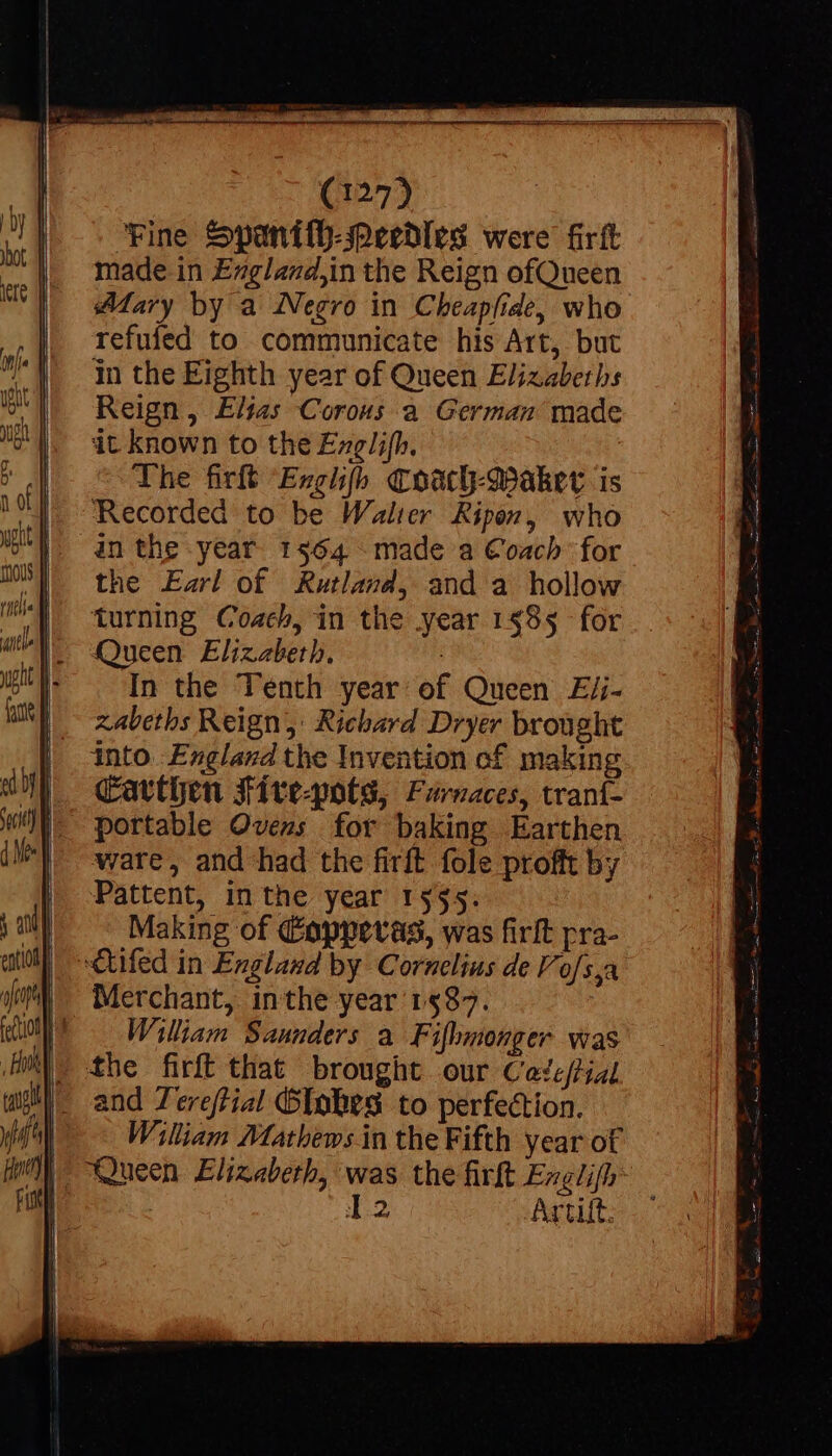 Fine Spanith-Peedles were firft made in Exgland,in the Reign ofQueen Mary by a Negro in Cheapfide, who refufed to communicate his Art, but in the Eighth year of Queen Elizabeth: Reign, Elias Corous a German made it known to the Exglifh, The firft ‘Exgiifh Coach-Makevr is Recorded to be Walter Ripon, who in the year 1564 made a Coach for the Earl of Rutland, and a hollow || turning Coach, in the year 1§85 for I. Queen Elizabeth, * In the Tenth year of Queen Ej;- zabeths Reign, Richard Dryer brought into England the Invention of making Carthen Sive-pots, Furnaces, traní- portable Ovens for baking Earthen ware, and had the firft fole profft by Pattent, in the year 1535. Making of Copperas, was firft pra- -Cufed in England by Cornelius de Vofs,a | William Saunders a Fifhmonger was lc the firft that brought our Cade/tial |- and Tereftial Globes to perfection. (^| William Mathews in the Fifth year of Mm “Queen Elizabeth, was the firft Exglifh | 12 Artut.