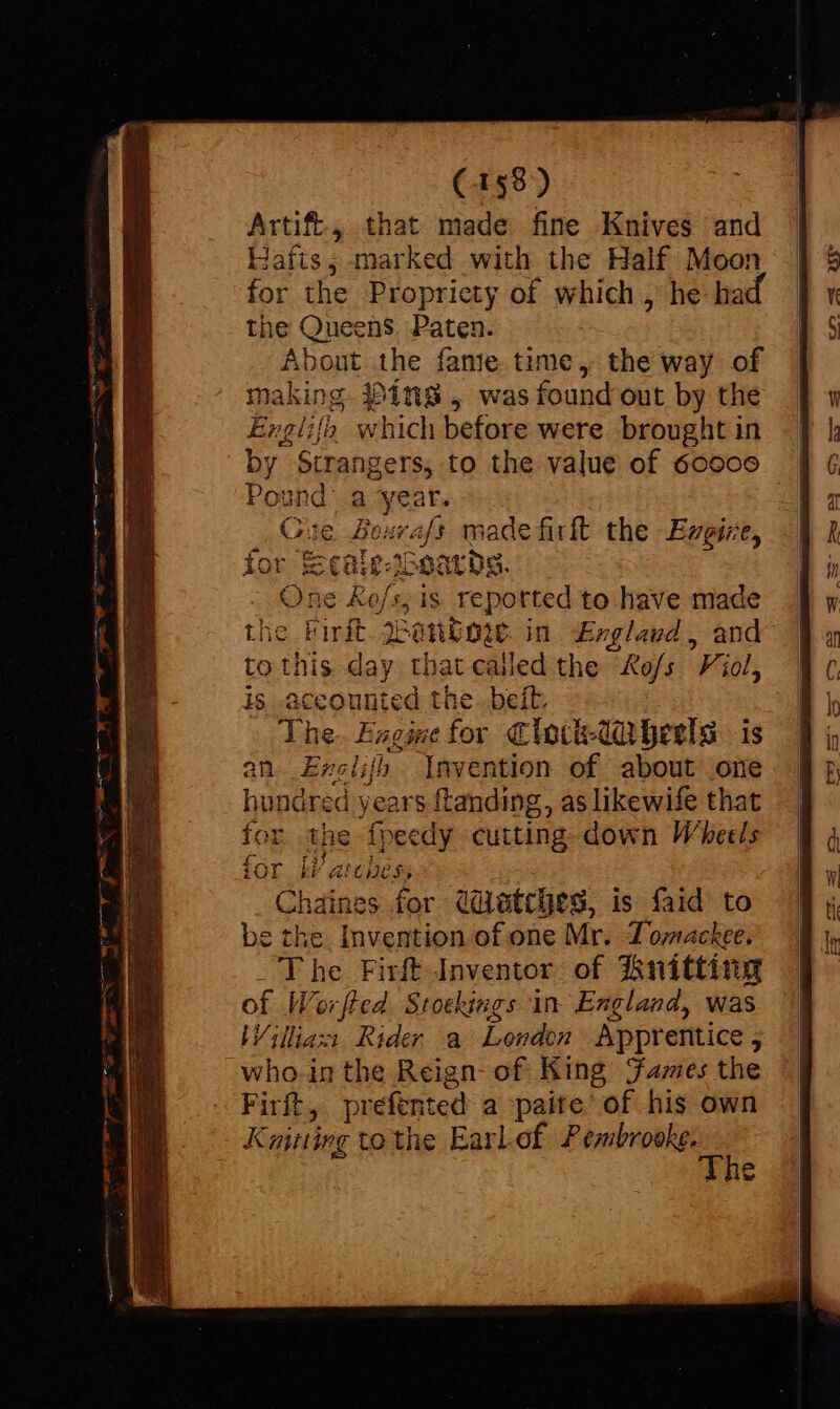 Artift, that made fine Knives and Hafts; marked with the Half Moon for the Propriety of which, he- ha the Queens. Paten. About the fante time, the way of making. 3)ins , was found out by the Englilh which before were brought in by Strangers, to the value of 60606 Pound a ‘year. Ce Bexrafs made firlt the Ezegize, lor is caie-Ioaards. One Ko/s,; is reported to have made the Firft. ena in £Exglavd, and to this day that called the o/s Viol, is .accounted the. belt. The. Eagise for Clovk-dtaherls is 7 &gt; an..Erelifh Invention of about one hundred years ftanding, as likewife that fOr the fveedy cutting down Wheels bi arces, Chaines for (Watches, is faid to be the. Invention of one Mr. Zomackee. _ The Firft Inventor of #hryitting of Worfted Stockings in England, was Willazi Rider a London Apprentice ; who. in the Reign of King James the Firft, prefented a paite of his own Kaitiirg tothe EarLof ade. A