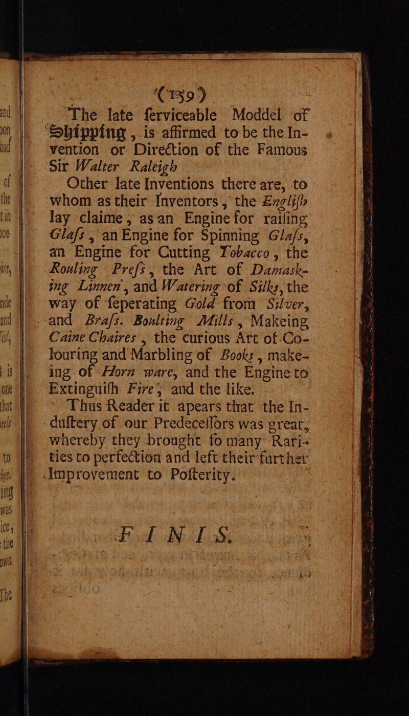 The late ferviceable Moddel of vention or Direction of the Famous Sir Walter Raleigh Other late Inventions there are, to lay claime, asan Engine for railing Gla/s , an Engine for Spinning Gla/s, an Engine for Cutting Tobacco , the Rouling Prefs, the Art of Damask- ing Linnen, and Watering of Sitks, the way of feperating Gold from Silver, Caine Chaires , the curious Art of.Co- louring and Marbling of Books , make- ing of Horn ware, and the Engine to Extinguifh Fire} and the like. Thus Reader it apears that the In- whereby they brought fo many Rati- ties to perfection and left their farther qd NLS