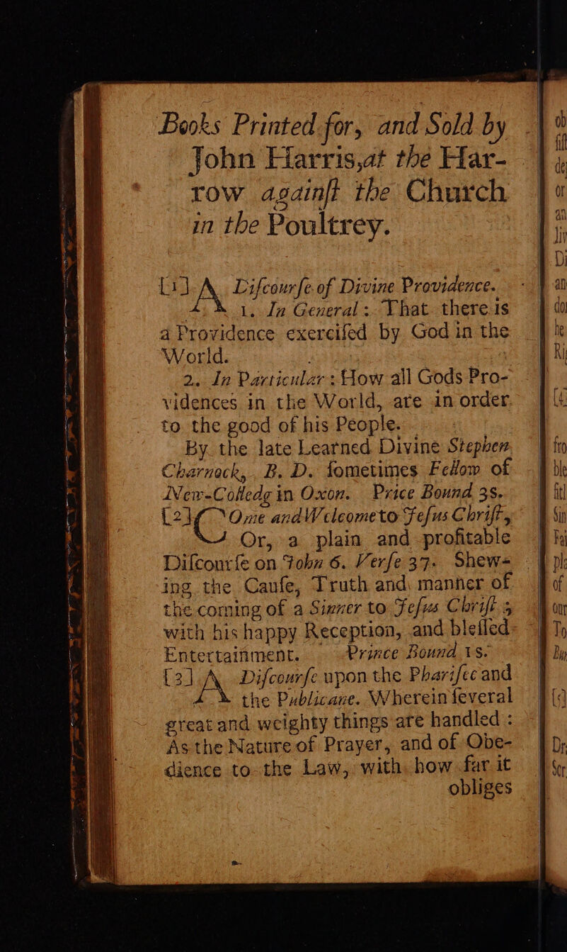 LJ A Lifcourfe of Divine Providence. 4% 1, Jn General ; That. there is 4 Providence exercifed by God in the World. 2. In Particular: How all Gods Pro- vidences in the World, are in order. to the good of his People. - By the late Learned Divine Stephen Charnoch, B. D. fometimes Fedow of ANew-Cofledg in Oxon. Price Bound 35. bào Cee andW cleometo efus Chrift, Or, a plain and profitable Difcontíe on 3obz 6. Verfe 37. Shew- ing the Caufe, Truth and manner of the coming of a Sizner to efus Chrift-s with his happy Reception, and blefled Entertaifiment. Prince Bound 1s. [3] iN Difcourfe upon the Pharifec and t the Publicane. Wherein feveral great and weighty things are handled : As the Nature of Prayer, and of Obe- dience to-the Law, with. how far it obliges