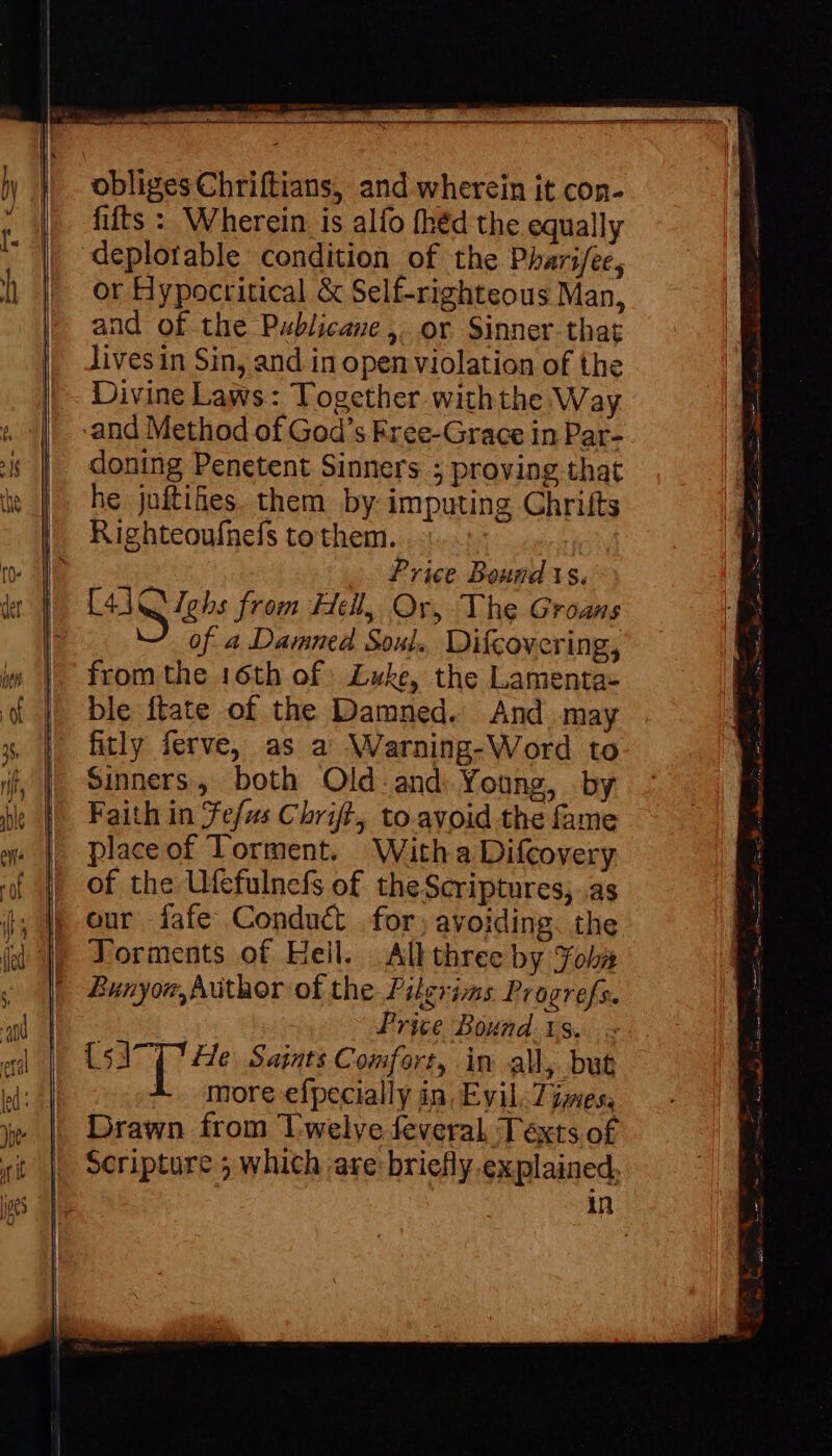 obliges Chriftians, and wherein it con- fifts : Wherein is alfo fhéd the equally deplorable condition of the Pharifee, or Hypocritical &amp; Self-righteous Man, and of the Publicane,. or Sinner-that livesin Sin, and in open violation of the Divine Laws: Together withthe Way -and Method of God's Free-Grace in Par- doning Penetent Sinners 5 proving that he juftifes. them by imputing Chrifts Righteoufnels to them. | | Price Bounds. [41 Q gbs from Hell, Or, The Groans S of a Damned Soul. Difcovering, from the 16th of Luke, the Lamenta- ble ftate of the Damned. And may fitly ferve, as a Warning-Word to Sinners, both Old and Young, by Faith in efus Chrift, to.avoid the fame place of Torment. Witha Difcovery of the Ufefulnefs of theScriptures; .as |) our íafe Conduct for, avoiding. the | Torments of Hell. Allthree by Yobn Bunyor, Author of the Pilgrims Progrefs. Price Bound. 1s. - UA T He Saints Comfort, in all, but A more efpecially in, Evil. Times, Drawn from Twelve feveral Texts of Scripture ; which are: briefly explained, in