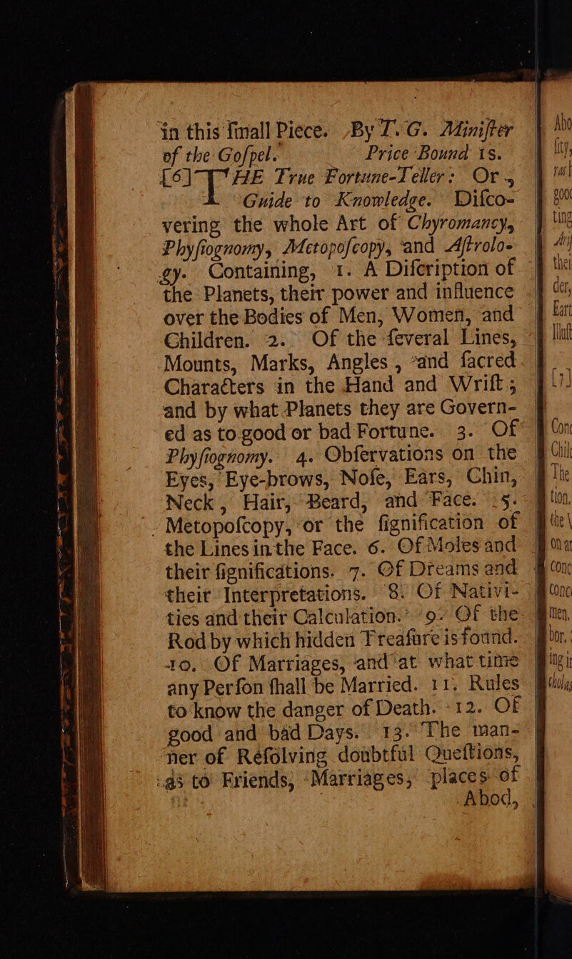 eS in this fall Piece. By T. G.. Adinijter of tbe: Gofpel. Price Bound ts. [6] T' HE True Fortune-Teller: Or, &amp; Guide to Knowledge. Dilco- | vering the whole Art of Chyromancy,: | Phyfiognomy, AMectopofcopy, ‘and Atrolo- . | £y. Containing, 1. A Difeription of | over the Bodies of Men, Women, and Children. 2.. Of the feveral Lines, Characters in the Hand and Wirift; and by what Planets they are Govern- ed as to.good or bad Fortune. 3. Of Phyfiognomy. 4. Obfervations on the Eyes, Eye-brows, Nofe, Ears, Chin, Neck, Hair, Beard, and Face. :5. | the Linesinthe Face. 6. Of Moles and their fignificdtions. 7. Of Dreams and their Interpretations. 8. Of Nativi- ties and their Calculation.” 9. Of the Rod by which hidden Treafure is foand. Q0. Of Marriages, and'at what time any Perfon fhall be Married. 11. Rules | to know the danger of Death. -12. OF | good and bad Days. 13. The man- | ner of Réfolving doubtful Queftions, .Abod, |