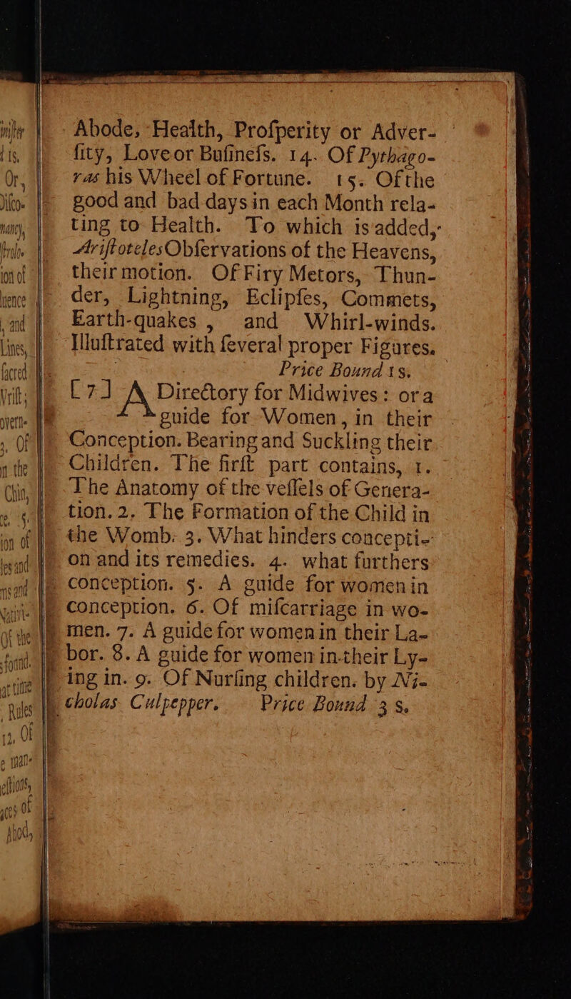 Abode, Health, Profperity or Adver- fity, Loveor Bufinefs. 14. Of Pythago- ras his Wheel of Fortune. 15. Ofthe good and bad days in each Month rela- ting to Health. To which isadded,- triffotelesObfervations of the Heavens, their motion. OfFiry Metors, Thun- der, Lightning, Eclipfes, Commets, Earth-quakes , and Whirl-winds. Illuftrated with feveral proper Figares, Price Bound 1s. [3] A Directory for Midwives: ora guide for Women, in their Conception. Bearing and Suckling their Children. The firft part contains, 1. The Anatomy of the veflels of Genera- tion. 2. The Formation of the Child in the Womb: 5. What hinders concepti-: on and its remedies. 4. what furthers conception. s. A guide for womenin conception. 6. Of mifcarriage in wo- ic Wu men. 7. A guide for womenin their La- 4, |) bor. 8. A guide for women in-their Ly- «mb ing in. 9. Of Nur(ing children. by IVj- : | cholas Culpepper. Price Bound 3, — CD co Lg = ~ =. = LI «Y = +
