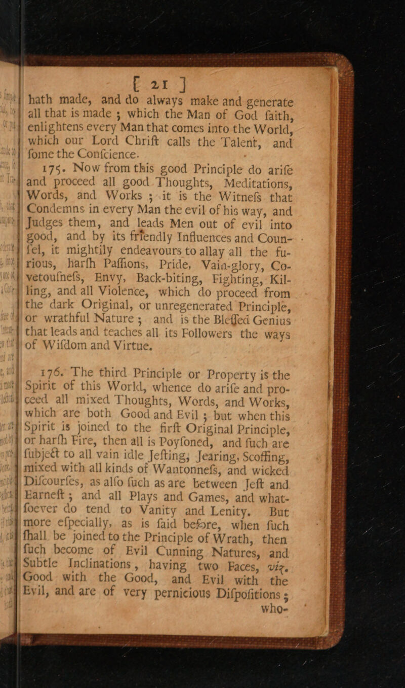 a moon Te ae [ 21 ] hath made, and do always make and generate all that is me : which the Man of God faith, enlightens every Man that comes into the World, wich our ‘Lord C hrift calls the Talent, and fome the Confcience. 175. Now from this good Principle « and proceed all good Thoughts, Me Words, and Works ; it is the Witnefs. that Condemns in every Man the evil of his way, and. Judges them, and leads Men out of evil into do arife litations, good, and by its friendly Influences and Coun- (el, it mightily endeavours to allay all the fu- rious, has “th Pafioris, Pride, Vain- glo ry, Co- vetoufnefs; Envy, Back-biting, Fighting, Kil- ling, and all Violence, which do Matec “from the dark Original, or unregenerated J Principle, or wrathful Nature; and is the Bleffed Genius that leads and teaches all its Followers the wavs of Wifdom and Vir Princ Ip le « 176. ‘ee third Fag rty 1$ the f Spirit o s Wor oe wh ence “d03 e and pro- ceed all scived Thoughts, Words at Works, which are both Goat, an 8 Evil s but when this Spirit is joined to the firft Origi sinal Principle, or harth Fire, then all is Povioni ed, and fuch are ul | vain idle Jefting; Jearing, Scoffin &lt;inds of Wantonnefs, and wiles rics, as alfo fuch as are between Jeft and Earneft ; and all Plays and Games, and what- oever do tend to Vanity and Lenity. But more ¢efpecially, as is faid before, when fuch fhall be joined to the Principle of Wr ath, then fuch become of Evil Cunn ning Natures, and Subtle Inclinations, having two Faces, Viz. Good with the Good, and Evil with the Eyil, and are of very pernicious Difpofitions ; who- a Qunead _— poms an} Fibre eee +p.» &amp; be &amp; re tL ae Nome ov» and ae Woe