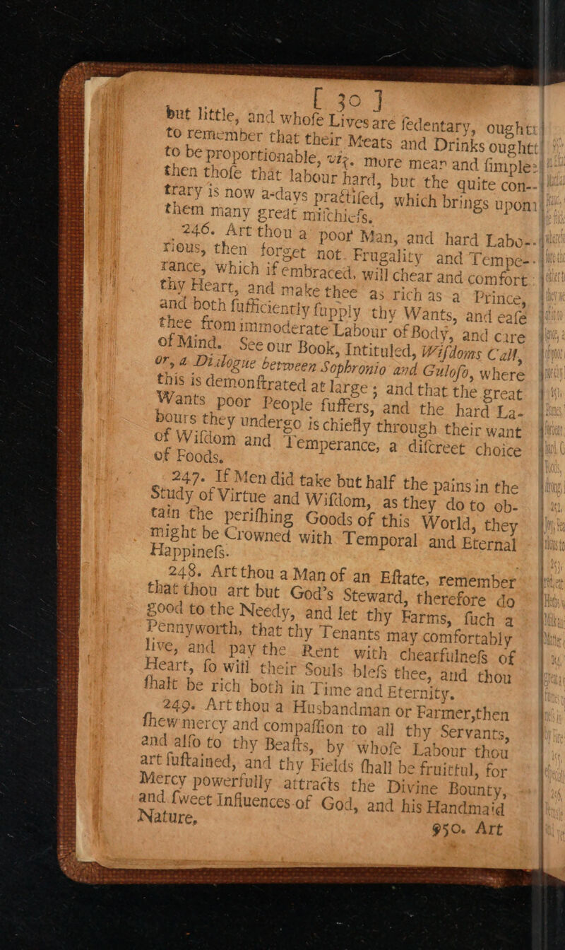 b30. J but little, and whofe Lives are {e dentary, ought No to remember that t} to be proportional then thofe tha ‘adour hard, but the trary is now a-d ays practife d them mar ly £redt miich 246. Art thor rious, then one 2 an | fance, which if embraced. will chear and comfort thy Heart {ce ic] and both fnfh Nake thee as Picn as Hic t h Po fror ii Y} 7 4 mM i it Sra up} 1 | noderate Labour of Bo ody, and car of Mind. See our r Bo Ok, Intituled, / Vifdoms Call, Or, a Diibogu le between Sophronio and Gul of0, W this is demonftrated at large ; and that the gre: Wants poor People futfers, and the hard La- Di Ours they und Ergo isc hiefly thi ‘ough their want f Wifdom and Tem erance, a difcreet choice of Foods, 247. If Men did take but half the pains in the St udy of Virtue and Wift om, as they doto ob- tain the perifhing Goods of this World, they might be Crowned with Temporal. and Eternal Hay ppinefs. 248. Artthou a Man of an Eftate, remember where at that thou art but God’s Steward, therefore do £00d to the Needy, and let thy Farms, uch a Pennyworth, that thy Tenants may comfortably €, and pay the Rent with chearfilnefs of Heart, fo witl their Souls blefS thee, and thoy fhalt be rich both in Time and Eternity M4 LIL sible Mee —_ prt, a 249. Artthou a Husbandman or Farmer,then fhew mercy ar dcon paffion to all thy Servants and alfo to thy Beaf fis, by whofe Labour thou art fuftained, and thy Fields fhall be fr littul, f Mercy pow ver! ly attracts the Divine Bounty, and {weet Infiue ncees-of God, and his Handmaid Nature, 950. Art ;