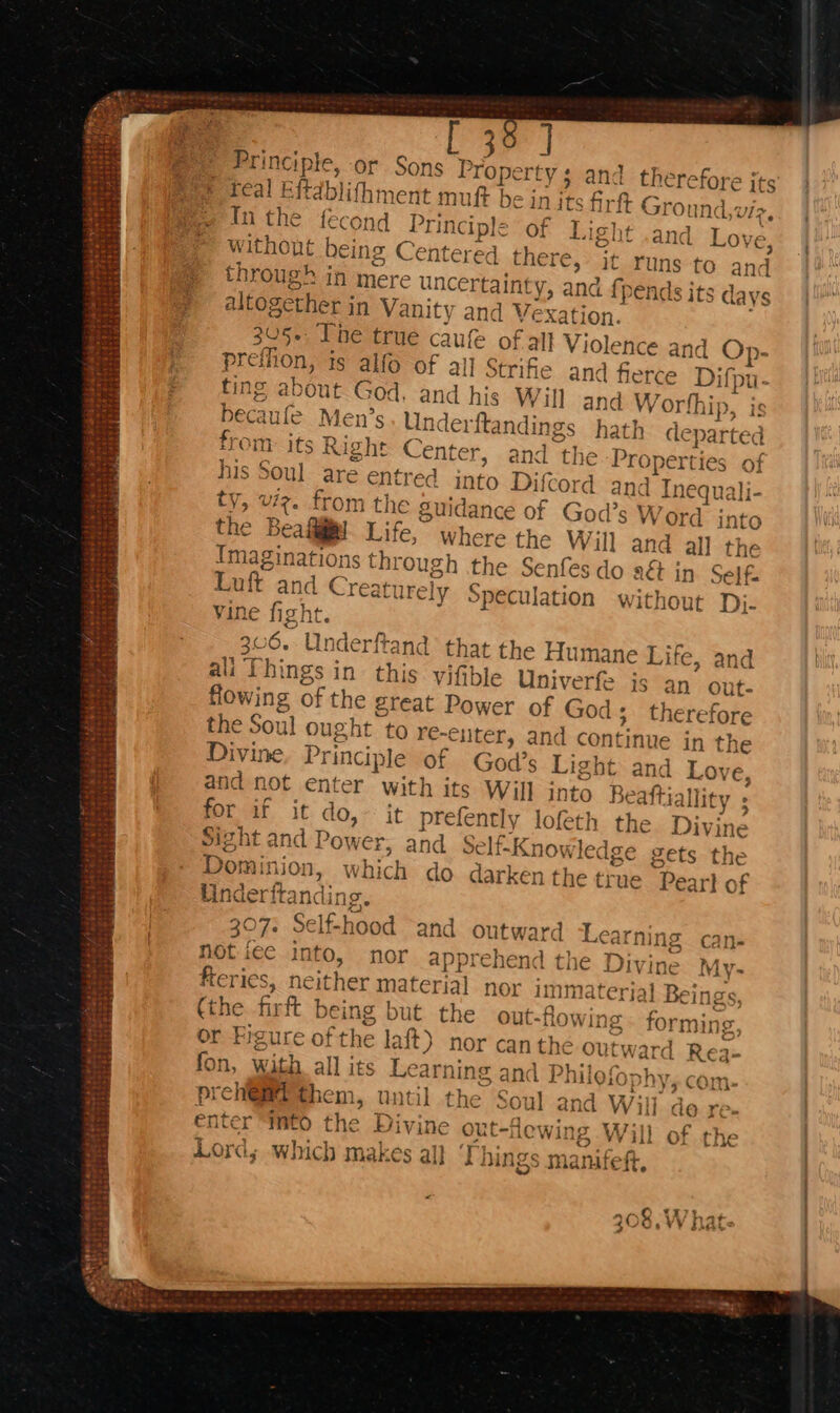 St ee 2 wet bt kere &amp;&amp;Sbai18 at 46 me re were t Fie i« *2us s ~ 36 | Principle, or Sons Property ; ay ; and therefore jts teal Eftdblifhment muft be in its firft Ground,viz,. | In the fecond Principle of Light .and Love, without being Centered there, it runs to and through in mere uncertainty, and fpends its days altogether in Vanity and Vexation. | 305+, Tne true caufe of all Violence and Op- preffion, is alfo of all Strife and fierce Difpu- fing about God. and his Wil] and Worthip, becaufe Men’s Underftandings hath departed from: its Right Center, and the Properties of his Soul are entred into Difcord and Tnequali- ty, vz. from the Suidance of God’s Word into the Beall Life, where the Will and all the Imaginations through the Senfes do a€ in Self Luft and Creaturely Speculation without Dj- vine fight. : 306. Underftand that the Humane Life, and ali Things in this viftble Univerfe is an out- flowing of the great Power of God; therefore 16 Ae the Soul ought to re-ciiter, and continue in the Divine, Principle of God’. Light and Love, and not enter with its Will into Beaftiallity ; for if it do, it prefently lofeth the Divine Sight and Power, and Selt-Knowledge gets the Dominion, which do darken the true Peart of Underitanding. 307. Self-hood and outward Learning can- not ice into, nor apprehend the Divine My- feries, neither material nor immaterial Beings, (the firft being but the out-flowing - forming, or Figure ofthe laft) nor can the outward Rea- On, with all its Learning and Philefophy, com- prehi@@i them, until the Soul and Will do re- enter “Mto the Divine out-lewing Will of the Sk A. x : a Ne By eae hinge manitoh Lords which makes all Uhings manifeft ~ Abe ~