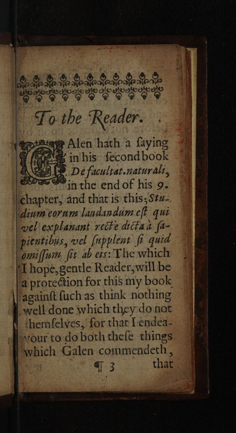 ayhtoee Mo Woy | Fo the Reader. esata Alen hath a faying a [Oe inhis fecond book AGAND De facultat.naturals, ere inthe end of his 9. ‘chapter, and that is this; Stw-. idium corum landandum eft qui wel explanant recite dicta i fa- Ipientibus, vel [upplent fi quid lomiffum. fit ab es: The which ‘TL hope, gentle Reader, will be a protection for this my book againft {uch as think nothing B ewell done which they do nat f chemfelves, for that I endea- Mvour to do both thefe things l which Galen commendeth ,